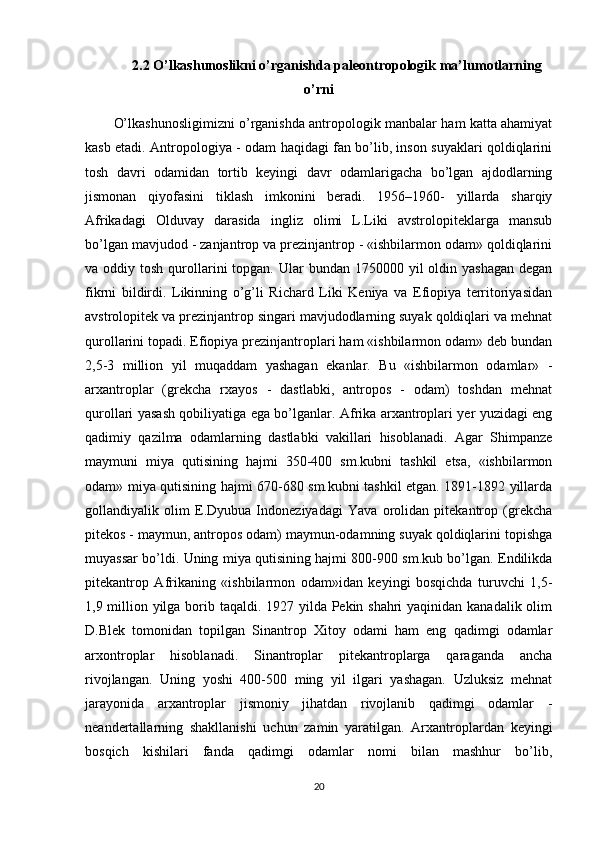 2.2  O’lkashunoslikni o’rganishda paleontropologik ma’lu mot larning
o’rni
O’lkashunosligimizni o’rganishda antropologik manbalar ham katta ahamiyat
kasb etadi. Antropologiya - odam haqidagi fan bo’lib, inson suyaklari qoldiqlarini
tosh   davri   odamidan   tortib   keyingi   davr   odamlarigacha   bo’lgan   ajdodlarning
jismonan   qiyofasini   tiklash   imkonini   beradi.   1956–1960-   yillarda   sharqiy
Afrikadagi   Olduvay   darasida   ingliz   olimi   L.Liki   avstrolopiteklarga   mansub
bo’lgan mavjudod - zanjantrop va prezinjantrop - «ishbilarmon odam» qoldiqlarini
va oddiy  tosh  qurollarini  topgan.  Ular  bundan  1750000 yil   oldin  yashagan  degan
fikrni   bildirdi.   Likinning   o’g’li   Richard   Liki   Keniya   va   Efiopiya   territoriyasidan
avstrolopitek va prezinjantrop singari mavjudodlarning suyak qoldiqlari va mehnat
qurollarini topadi. Efiopiya prezinjantroplari ham «ishbilarmon odam» deb bundan
2,5-3   million   yil   muqaddam   yashagan   ekanlar.   Bu   «ishbilarmon   odamlar»   -
arxantroplar   (grekcha   rxayos   -   dastlabki,   antropos   -   odam)   toshdan   mehnat
qurollari yasash qobiliyatiga ega bo’lganlar. Afrika arxantroplari yer yuzidagi eng
qadimiy   qazilma   odamlarning   dastlabki   vakillari   hisoblanadi.   Agar   Shimpanze
maymuni   miya   qutisining   hajmi   350-400   sm.kubni   tashkil   etsa,   «ishbilarmon
odam» miya qutisining hajmi 670-680 sm.kubni tashkil etgan. 1891-1892 yillarda
gollandiyalik   olim   E.Dyubua   Indoneziyadagi   Yava   orolidan   pitekantrop   (grekcha
pitekos - maymun, antropos odam) maymun-odamning suyak qoldiqlarini topishga
muyassar bo’ldi. Uning miya qutisining hajmi 800-900 sm.kub bo’lgan. Endilikda
pitekantrop   Afrikaning   «ishbilarmon   odam»idan   keyingi   bosqichda   turuvchi   1,5-
1,9 million yilga borib taqaldi. 1927 yilda Pekin shahri  yaqinidan kanadalik olim
D.Blek   tomonidan   topilgan   Sinantrop   Xitoy   odami   ham   eng   qadimgi   odamlar
arxontroplar   hisoblanadi.   Sinantroplar   pitekantroplarga   qaraganda   ancha
rivojlangan.   Uning   yoshi   400-500   ming   yil   ilgari   yashagan.   Uzluksiz   mehnat
jarayonida   arxantroplar   jismoniy   jihatdan   rivojlanib   qadimgi   odamlar   -
neandertallarning   shakllanishi   uchun   zamin   yaratilgan.   Arxantroplardan   keyingi
bosqich   kishilari   fanda   qadimgi   odamlar   nomi   bilan   mashhur   bo’lib,
20 