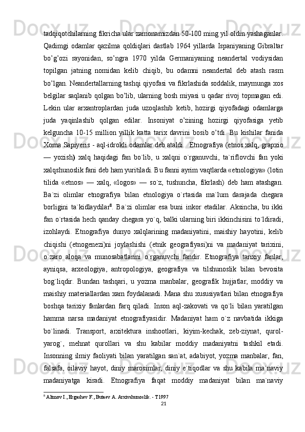 tadqiqotchilarning fikricha ular zamonamizdan 50-100 ming yil oldin yashaganlar.
Qadimgi   odamlar   qazilma   qoldiqlari   dastlab   1964   yillarda   Ispaniyaning   Gibraltar
bo’g’ozi   rayonidan,   so’ngra   1970   yilda   Germaniyaning   neandertal   vodiysidan
topilgan   jatning   nomidan   kelib   chiqib,   bu   odamni   neandertal   deb   atash   rasm
bo’lgan.   Neandertallarning tashqi qiyofasi va fikrlashida soddalik, maymunga xos
belgilar saqlanib qolgan bo’lib, ularning bosh miyasi u qadar rivoj topmagan edi.
Lekin   ular   arxantroplardan   juda   uzoqlashib   ketib,   hozirgi   qiyofadagi   odamlarga
juda   yaqinlashib   qolgan   edilar.   Insoniyat   o’zining   hozirgi   qiyofasiga   yetib
kelguncha   10-15   million   yillik   katta   tarix   davrini   bosib   o’tdi.   Bu   kishilar   fanida
Xoma Sapiyeris - aql-idrokli odamlar deb ataldi.     Etnografiya (etnos xalq, grapxio
—   yozish )   xalq   haqidagi   fan   bo`lib,   u   xalqni   o`rganuvchi,   ta`riflovchi   fan   yoki
xalqshunoslik fani deb ham yuritiladi. Bu fanni ayrim vaqtlarda «etnologiya» (lotin
tilida   «etnos»   —   xalq,   «logos»   —   so`z,   tushuncha,   fikrlash)   deb   ham   atashgan.
Ba`zi   olimlar   etnografiya   bilan   etnologiya   o`rtasida   ma`lum   darajada   chegara
borligini   ta`kidlaydilar 8
.   Ba`zi   olimlar   esa   buni   inkor   etadilar.   Aksincha,   bu   ikki
fan o`rtasida hech qanday chegara yo`q, balki ularning biri ikkinchisini to`ldiradi,
izohlaydi.   Etnografiya   dunyo   xalqlarining   madaniyatini,   maishiy   hayotini,   kelib
chiqishi   (etnogenezi)ni   joylashishi   (etnik   geografiyasi)ni   va   madaniyat   tarixini,
o`zaro   aloqa   va   munosabatlarini   o`rganuvchi   fandir.   Etnografiya   tarixiy   fanlar,
ayniqsa,   arxeologiya,   antropologiya,   geografiya   va   tilshunoslik   bilan   bevosita
bog`liqdir.   Bundan   tashqari,   u   yozma   manbalar,   geografik   hujjatlar,   moddiy   va
maishiy materiallardan xam foydalanadi. Mana shu xususiyatlari bilan etnografiya
boshqa   tarixiy   fanlardan   farq   qiladi.   Inson   aql-zakovati   va   qo`li   bilan   yaratilgan
hamma   narsa   madaniyat   etnografiyasidir.   Madaniyat   ham   o`z   navbatida   ikkiga
bo`linadi.   Transport,   arxitektura   inshootlari,   kiyim-kechak,   zeb-ziynat,   qurol-
yarog`,   mehnat   qurollari   va   shu   kabilar   moddiy   madaniyatni   tashkil   etadi.
Insonning   ilmiy   faoliyati   bilan   yaratilgan   san`at,   adabiyot,   yozma   manbalar,   fan,
falsafa,   oilaviy   hayot,   diniy   marosimlar,   diniy   e`tiqodlar   va   shu   kabila   ma`naviy
madaniyatga   kiradi.   Etnografiya   faqat   moddiy   madaniyat   bilan   ma`naviy
8
  Alimov I., Ergashev F., Butaev A. Arxivshunoslik. - T1997
21 