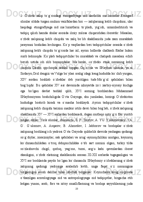 1.   O`zbek   xalqi   to`g`risidagi   etnografiyaga   oid   dastlabki   ma`lumotlar   Etnograf
olimlar oldida turgan muhim vazifalardan biri — xalqlarning kelib chiqishini, ular
haqidagi   etnografiyaga   oid   ma`lumotlarni   to`plash,   yig`ish,   umumlashtirish   va
tadqiq   qilish   hamda   shular   asosida   ilmiy   xulosa   chiqarishdan   iboratdir.   Masalan,
o`zbek   xalqining   kelib   chiqishi   va   xalq   bo`lib   shakllanishi   juda   xam   murakkab
jarayonni  boshidan  kechirgan.  Ko`p  vaqtlardan beri  tadqiqotchilar   orasida  o`zbek
xalqining   kelib   chiqishi   to`g`risida   har   xil,   ayrim   hollarda   chalkash   fikrlar   hukm
surib  kelmoqda.  Ko`plab  tadqiqotchilar  bu  murakkab  va  chalqash  masalani  echib
berish   ustida   ish   olib   bormoqdalar.   Ma`lumki,   «o`zbek»   etnik   nomining   kelib
chiqishi   Dashti   qipchoqda   tashkil   topgan   Oq   o`rda   va   SHaybon   ulusida,   ya`ni
Sirdaryo,Orol dengizi va Volga bo`ylari oralig`idagi keng hududda ko`chib yurgan,
XIV   asrdan   boshlab   o`zbeklar   deb   yuritilgan   turk-Mo`g`ul   qabilalari   bilan
bog`liqdir.   Bu   qabilalar   XV   asr   davomida   nihoyatda   zo`r   xarbiy-siyosiy   kuchga
ega   bo`lgan   davlat   tashkil   qilib,   XVI   asrning   boshlaridan   Muhammad
SHayboniyxon   boshchiligida   O`rta   Osiyoga,   shu   jumladan,   hozirgi   O`zbekiston
hududiga   bostirib   kiradi   va   o`rnasha   boshlaydi.   Ayrim   tadqiqotchilar   o`zbek
xalqining kelib chiqishi tarixini mazkur istilo davri bilan bog`lab, o`zbek xalqining
shakllanishi XV — XVI asrlardan boshlanadi, degan mutlaqo noto`g`ri fikr yuritib
kelgan edilar. Yirik olimlar, chunonchi, S. P. Tolstov, A. YU. YAkubovskiy, YA.
G`.   G`ulomov,   A.   Asqarov,   B.   Ahmedov,   I.   Jabborov   va   boshqalar   o`zbek
xalqining boshlang`ich yadrosi O`rta Osiyoda quldorlik davrida yashagan qadimgi
so`g`diylar, xorazmiylar, sak qabilalari va urug`-aymoqchilikni unutgan, keyinroq
ko`chmanchilikdan   o`troq   dehqonchilikka   o`tib   sart   nomini   olgan,   turkiy   tilda
so`zlashuvchi   chigil,   qorluq,   yag`mo,   tuxsi,   arg`u   kabi   qavmlardan   iborat
ekanligini,   o`zbek   elatining   shakllanishi   asosan   XI-XII   asrlarda   tugaganligini   va
XVI  asr  boshlarida paydo bo`lgan ko`chmanchi  SHayboniy o`zbeklarning o`zbek
xalqining   qadimgi   yadrosiga   aralashib   ketib,   unga   faqat   o`z   nominigina
berganligini   asosli   dalillar   bilan   isbotlab   berganlar.   Keyinchalik   keng   miqyosda
o`tkazilgan   arxeologiyaga   oid   va   antropologiyaga   oid   tadqiqotlar,   bizgacha   etib
kelgan   yunon,   arab,   fors   va   xitoy   mualliflarining   va   boshqa   sayyohlarning   juda
23 