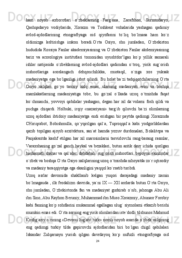 ham   noyob   axborotlari   o`zbeklarning   Farg`ona,   Zarafshon,   Surxondaryo,
Qashqadaryo   vodiylarida,   Xorazm   va   Toshkent   vohalarida   yashagan   qadimiy
avlod-ajdodlarining   etnografiyaga   oid   qiyofasini   to`liq   bo`lmasa   ham   ko`z
oldimizga   keltirishga   imkon   beradi.O`rta   Osiyo,   shu   jumladan,   O`zbekiston
hududida Rossiya  Fanlar  akademiyasining  va O`zbekiston Fanlar  akdemiyasining
tarix   va   arxeologiya   institutlari   tomonidan   uyushtdor’lgan   ko`p   yillik   samarali
ishlar   natijasida   o`zbeklarning   avlod-ajdodlari   qadimdan   o`troq,   yirik   sug`orish
inshootlariga   asoslangach   dehqonchilikka,   mustaqil,   o`ziga   xos   yuksak
madaniyatga ega bo`lganligi isbot  qilindi. Bu holat  ba`zi  tadqiqotchilarning O`rta
Osiyo   xalqlari   go`yo   tarixiy   xalq   emas,   ularning   madaniyati   eron   va   boshqa
mamlakatlarning   madaniyatiga   tobe,   bu   go`zal   o`lkada   uzoq   o`tmishda   faqat
ko`chmanchi,   yovvoyi   qabilalar   yashagan,   degan   har   xil   da`volarni   fosh   qildi   va
puchga   chiqardi.   Holbuki,   irqiy   «nazariyani»   targ`ib   qiluvchi   ba`zi   olimlarning
uzoq   ajdodlari   ibtidoiy   madaniyatga   endi   erishgan   bir   paytda   qadimgi   Xorazmda
CHiriqrabot,   Bobishmulla,   qo`yqirilgan   qal`a,   Tuproqqal`a   kabi   yodgorliklardan
qazib   topilgan   ajoyib   arxitektura,   san`at   hamda   yozuv   durdonalari,   Bolalitepa   va
Panjakentda   kashf   etilgan   har   xil   marosimlarni   tasvirlovchi   rang-barang   rasmlar,
Varaxshaning   go`zal   ganch   haykal   va  bezaklari,   butun  antik   davr   ichida   qurilgan
hashamatli shahar va qal`alar, dabdabali. sug`orish inshootlari, bepoyon ekinzorlar
o`zbek va boshqa O`rta Osiyo xalqlarining uzoq o`tmishda nihoyatda zo`r iqtisodiy
va madaniy taraqqiyotga ega ekanligini yaqqol ko`rsatib turibdi. 
Uzoq   asrlar   davomida   shakllanib   kelgan   yuqori   darajadagi   madaniy   zamin
bo`lmagauda , ilk feodalizm davrida, ya`ni IX — XII asrlarda butun O`rta Osiyo,
shu   jumladan,   O`zbekistonda   fan   va   madaniyat   gurkirab   o`sib,   jahonga   Abu   Ali
ibn Sino, Abu Rayhon Beruniy, Muhammad ibn Muso Xorazmiy, Abunasr Forobiy
kabi fanning ko`p sohdlarini mukammal egallagan ulug` siymolarni etkazib berishi
mumkin emas edi. O`rta asrning eng yirik olimlaridan iste`dodli tilshunos Mahmud
Koshg`ariy o`zining «Devonu lug`atit turk» nomli noyob asarida o`zbek xalqining
eng   qadimgi   turkiy   tilda   gapiruvchi   ajdodlaridan   biri   bo`lgan   chigil   qabilalari
Iskandar   Zulqarnayn   yurish   qilgan   davrdayoq   ko`p   nufuzli   etnografiyaga   oid
24 