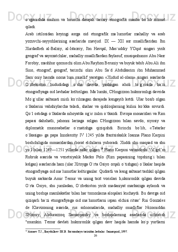 o`rganishda   muhim   va   birinchi   darajali   tarixiy   etnografik   manba   bo`lib   xizmat
qiladi. 
Arab   istilosidan   keyingi   asrga   oid   etnografik   ma`lumotlar   mahalliy   va   arab
yozuvchi-sayyohlarining   asarlarida   mavjud.   IX   —   XII   asr   mualliflaridan   Ibn
Xurdadbeh   al-Balxiy,   al-Istaxriy,   Ibn   Havqal,   Mas`uddiy   YOqut   singari   yirik
geograf va sayoxatchilar, mahalliy mualliflardan faylasuf, musiqashunos Abu Nasr
Forobiy, mashhur qomuschi olim Abu Rayhon Beruniy va buyuk tabib Abu Ali ibn
Sino,   etnograf,   geograf,   tarixchi   olim   Abu   Sa`d   Abdulkarim   ibn   Muhammad
Sam`oniy   hamda   noma`lum   muallif   yaratgan   «Xudud   al-olam»   singari   asarlarda
O`zbekiston   hududidagi   o`sha   davrda   yashagan   aholi   to`g`risida   ba`zi
etnografiyaga oid lavhalar keltirilgan. Ma`lumki, CHingizxon hukmronligi davrida
Mo`g`ullar   saltanati   misli   ko`rilmagan   darajada   kengayib   ketdi.   Ular   bosib   olgan
o`lkalarini   vahshiylarcha   taladi,   shahar   va   qishloqlarning   kulini   ko`kka   sovurdi.
Qo`l ostidagi o`lkalarda nihoyatda og`ir zulm o`tkazdi. Evropa monarxlari va Rim
papasi   dahshatli,   jahonni   larzaga   solgan   CHingizxon   bilan   savdo,   siyosiy   va
diplomatik   munosabatlar   o`rnatishga   qiziqishdi.   Birinchi   bo`lib,   «Tatarlar
o`lkasiga»   ga   papa   Innokentiy   IV   1245   yilda   frantsiskalik   Ioanna   Plano   Karpini
boshchiligida   monarxlardan   iborat   elchilarni   yuboradi.   Xuddi   shu   maqsad   va   shu
yo`l bilan 1249—1251 yillarda safar qilgan. 10
  Plano Karpini vatandoshi Vil’gel’m
Rubruk   asarida   va   venetsiyalik   Marko   Polo   (Rim   papasining   topshirig`i   bilan
kelgan) asarlarida ham (ular Xitoyga O`rta Osiyo orqali o`tishgan) o`lkalar haqida
etnografiyaga oid ma`lumotlar keltirganlar. Qudratli va keng saltanat tashkil qilgan
buyuk   sarkarda   Amir   Temur   va   uning   taxt   vorislari   h,ukmronlik   qilgan   davrda
O`rta   Osiyo,   shu   jumladan,   O`zbekiston   yirik   madaniyat   markaziga   aylandi   va
uning boshqa mamlakatlar bilan har tomonlama aloqalari kuchaydi. Bu davrga oid
qiziqarli   ba`zi   etnografiyaga   oid   ma`lumotlarni   ispan   elchisi   ritsar’   Rui   Gonzales
de   Klavixoning   asarida,   rus   solnomalarida,   mahalliy   mualliflar   Nizomiddin
SHomiy,   Abdurazzoq   Samarqandiy   va   boshqalarning   asarlarida   uchratish
"mumkin.   Temur   davlati   hukmronlik   qilgan   davr   haqida   hamda   ko`p   yurtlarni
10
  Annaev T.J., Shaydullaev SH.B. Surxondaryo tarixidan lavhalar. Samarqand, 1997.
26 