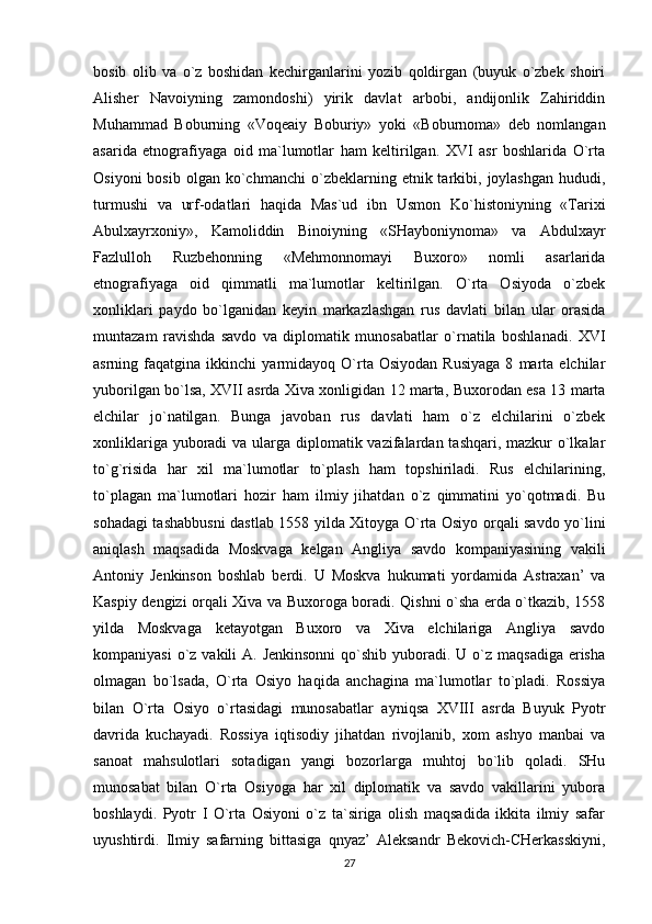 bosib   olib   va   o`z   boshidan   kechirganlarini   yozib   qoldirgan   (buyuk   o`zbek   shoiri
Alisher   Navoiyning   zamondoshi)   yirik   davlat   arbobi,   andijonlik   Zahiriddin
Muhammad   Boburning   «Voqeaiy   Boburiy»   yoki   «Boburnoma»   deb   nomlangan
asarida   etnografiyaga   oid   ma`lumotlar   ham   keltirilgan.   XVI   asr   boshlarida   O`rta
Osiyoni  bosib   olgan  ko`chmanchi   o`zbeklarning  etnik  tarkibi,  joylashgan  hududi,
turmushi   va   urf-odatlari   haqida   Mas`ud   ibn   Usmon   Ko`histoniyning   «Tarixi
Abulxayrxoniy»,   Kamoliddin   Binoiyning   «SHayboniynoma»   va   Abdulxayr
Fazlulloh   Ruzbehonning   «Mehmonnomayi   Buxoro»   nomli   asarlarida
etnografiyaga   oid   qimmatli   ma`lumotlar   keltirilgan.   O`rta   Osiyoda   o`zbek
xonliklari   paydo   bo`lganidan   keyin   markazlashgan   rus   davlati   bilan   ular   orasida
muntazam   ravishda   savdo   va   diplomatik   munosabatlar   o`rnatila   boshlanadi.   XVI
asrning  faqatgina   ikkinchi   yarmidayoq   O`rta  Osiyodan   Rusiyaga   8   marta   elchilar
yuborilgan bo`lsa, XVII asrda Xiva xonligidan 12 marta, Buxorodan esa 13 marta
elchilar   jo`natilgan.   Bunga   javoban   rus   davlati   ham   o`z   elchilarini   o`zbek
xonliklariga yuboradi  va ularga diplomatik vazifalardan tashqari, mazkur  o`lkalar
to`g`risida   har   xil   ma`lumotlar   to`plash   ham   topshiriladi.   Rus   elchilarining,
to`plagan   ma`lumotlari   hozir   ham   ilmiy   jihatdan   o`z   qimmatini   yo`qotmadi.   Bu
sohadagi tashabbusni dastlab 1558 yilda Xitoyga O`rta Osiyo orqali savdo yo`lini
aniqlash   maqsadida   Moskvaga   kelgan   Angliya   savdo   kompaniyasining   vakili
Antoniy   Jenkinson   boshlab   berdi.   U   Moskva   hukumati   yordamida   Astraxan’   va
Kaspiy dengizi orqali Xiva va Buxoroga boradi. Qishni o`sha erda o`tkazib, 1558
yilda   Moskvaga   ketayotgan   Buxoro   va   Xiva   elchilariga   Angliya   savdo
kompaniyasi  o`z vakili  A. Jenkinsonni  qo`shib yuboradi. U o`z  maqsadiga erisha
olmagan   bo`lsada,   O`rta   Osiyo   haqida   anchagina   ma`lumotlar   to`pladi.   Rossiya
bilan   O`rta   Osiyo   o`rtasidagi   munosabatlar   ayniqsa   XVIII   asrda   Buyuk   Pyotr
davrida   kuchayadi.   Rossiya   iqtisodiy   jihatdan   rivojlanib,   xom   ashyo   manbai   va
sanoat   mahsulotlari   sotadigan   yangi   bozorlarga   muhtoj   bo`lib   qoladi.   SHu
munosabat   bilan   O`rta   Osiyoga   har   xil   diplomatik   va   savdo   vakillarini   yubora
boshlaydi.   Pyotr   I   O`rta   Osiyoni   o`z   ta`siriga   olish   maqsadida   ikkita   ilmiy   safar
uyushtirdi.   Ilmiy   safarning   bittasiga   qnyaz’   Aleksandr   Bekovich-CHerkasskiyni,
27 