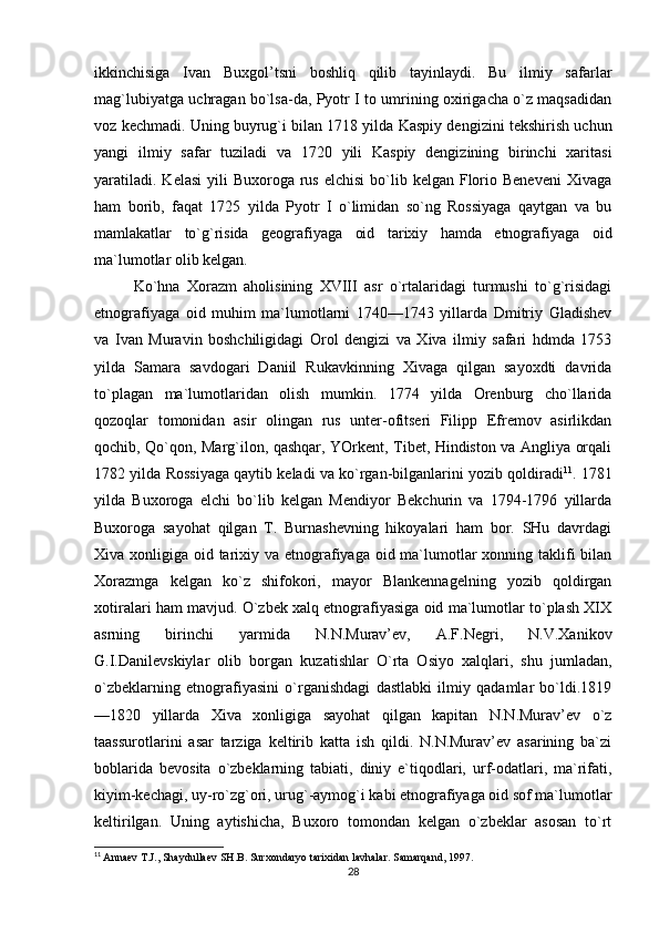 ikkinchisiga   Ivan   Buxgol’tsni   boshliq   qilib   tayinlaydi.   Bu   ilmiy   safarlar
mag`lubiyatga uchragan bo`lsa-da, Pyotr I to umrining oxirigacha o`z maqsadidan
voz kechmadi. Uning buyrug`i bilan 1718 yilda Kaspiy dengizini tekshirish uchun
yangi   ilmiy   safar   tuziladi   va   1720   yili   Kaspiy   dengizining   birinchi   xaritasi
yaratiladi.  Kelasi  yili   Buxoroga rus  elchisi   bo`lib  kelgan  Florio Beneveni   Xivaga
ham   borib,   faqat   1725   yilda   Pyotr   I   o`limidan   so`ng   Rossiyaga   qaytgan   va   bu
mamlakatlar   to`g`risida   geografiyaga   oid   tarixiy   hamda   etnografiyaga   oid
ma`lumotlar olib kelgan. 
Ko`hna   Xorazm   aholisining   XVIII   asr   o`rtalaridagi   turmushi   to`g`risidagi
etnografiyaga   oid   muhim   ma`lumotlarni   1740—1743   yillarda   Dmitriy   Gladishev
va   Ivan   Muravin   boshchiligidagi   Orol   dengizi   va   Xiva   ilmiy   safari   hdmda   1753
yilda   Samara   savdogari   Daniil   Rukavkinning   Xivaga   qilgan   sayoxdti   davrida
to`plagan   ma`lumotlaridan   olish   mumkin.   1774   yilda   Orenburg   cho`llarida
qozoqlar   tomonidan   asir   olingan   rus   unter-ofitseri   Filipp   Efremov   asirlikdan
qochib, Qo`qon, Marg`ilon, qashqar, YOrkent, Tibet, Hindiston va Angliya orqali
1782 yilda Rossiyaga qaytib keladi va ko`rgan-bilganlarini yozib qoldiradi 11
. 1781
yilda   Buxoroga   elchi   bo`lib   kelgan   Mendiyor   Bekchurin   va   1794-1796   yillarda
Buxoroga   sayohat   qilgan   T.   Burnashevning   hikoyalari   ham   bor.   SHu   davrdagi
Xiva xonligiga oid tarixiy va etnografiyaga oid ma`lumotlar xonning taklifi bilan
Xorazmga   kelgan   ko`z   shifokori,   mayor   Blankennagelning   yozib   qoldirgan
xotiralari ham mavjud. O`zbek xalq etnografiyasiga oid ma`lumotlar to`plash XIX
asrning   birinchi   yarmida   N.N.Murav’ev,   A.F.Negri,   N.V.Xanikov
G.I.Danilevskiylar   olib   borgan   kuzatishlar   O`rta   Osiyo   xalqlari,   shu   jumladan,
o`zbeklarning   etnografiyasini   o`rganishdagi   dastlabki   ilmiy   qadamlar   bo`ldi.1819
—1820   yillarda   Xiva   xonligiga   sayohat   qilgan   kapitan   N.N.Murav’ev   o`z
taassurotlarini   asar   tarziga   keltirib   katta   ish   qildi.   N.N.Murav’ev   asarining   ba`zi
boblarida   bevosita   o`zbeklarning   tabiati,   diniy   e`tiqodlari,   urf-odatlari,   ma`rifati,
kiyim-kechagi, uy-ro`zg`ori, urug`-aymog`i kabi etnografiyaga oid sof ma`lumotlar
keltirilgan.   Uning   aytishicha,   Buxoro   tomondan   kelgan   o`zbeklar   asosan   to`rt
11
  Annaev T.J., Shaydullaev SH.B. Surxondaryo tarixidan lavhalar. Samarqand, 1997.
28 