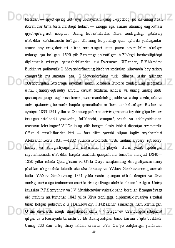 toifadan   —   qiyot-qo`ng`irot,   uyg`ur-nayman,   qang`li-qipchoq,   po`kis-mang`itdan
iborat;   har   bitta   toifa   mustaqil   hokim   —   inoqga   ega,   ammo   ularning   eng   kattasi
qiyot-qo`ng`irot   inoqidir.   Uning   ko`rsatishicha,   Xiva   xonligidagi   qabilaviy
o`zbeklar   ko`chmanchi   bo`lgan.   Ularning   ko`pchiligi   qora   uylarda   yashaganlar,
ammo   boy   urug`doshlari   o`troq   sart   singari   katta   paxsa   devor   bilan   o`ralgan
uylarga   ega   bo`lgan.   1820   yili   Buxoroga   jo`natilgan   A.F.Negri   boshchiligidagi
diplomatik   missiya   qatnashchilaridan   e.A.Eversman,   X.Pander,   P.YAkovlev,
Budrin va polkovnik G.Meyendorflarning kitob va xotiralari nihoyatda boy tarixiy
etnografik   ma`lumotga   ega,   G.Meyendorfning   turli   tillarda   nashr   qilingan
«Orenburgdan   Buxoroga   sayohat»   nomli   kitobida   Buxoro   xonligining   geografik
o`rni,   ijtimoiy-iqtisodiy   ahvoli,   davlat   tuzilishi,   aholisi   va   uning   mashg`uloti,
qishloq xo`jaligi, sug`orish tizimi, hunarmandchiligi, ichki va tashqi savdo, oila va
xotin-qizlarning   turmushi   haqida   qimmatbaho   ma`lumotlar   keltirilgan.   Bu   borada
ayniqsa 1833-1841 yillarda Orenburg gubernatorining maxsus topshirig`iga binoan
ishlagan   iste`dodli   yozuvchi,   fol’klorchi,   etnograf,   vrach   va   adabiyotshunos,
mashxur   leksikograf   V.I.Dallning   olib   borgan   ilmiy   ishlari   diqqatga   sazovordir.
CHet   el   mualliflaridan   biri   —   fors   tilini   yaxshi   bilgan   ingliz   sayohatchisi
Aleksandr   Boris   1831   —1832   yillarda   Buxoroda   turib,   muhim   siyosiy,   iqtisodiy,
harbiy   va   etnografiyaga   oid   materiallar   to`playdi.   Boris   yozib   qoldirgan
sayohatnomada   o`zbeklar   haqida   nixshtda   qiziqarli   ma`lumotlar   mavjud.   D840—
1850   yillar   ichida   Qozog`iston   va   O`rta   Osiyo   xalqlarining   etnografiyasini   ilmiy
jihatdan   o`rganishda   talantli   aka-uka   Nikolay   va   YAkov   Xanikovlarning   xizmati
katta.   YAkov   Xanikovning   1851   yilda   nashr   qilingan   «Orol   dengizi   va   Xiva
xonligi xaritasiga izohnoma» asarida etnografiyaga alohida e`tibor berilgan. Uning
ishlariga P.P.Semyonov va I.V.Mushketovlar yuksak baho berdilar. Etnografiyaga
oid   muhim   ma`lumotlar   1843   yilda   Xiva   xonligiga   diplomatik   missiya   a`zolari
bilan   kelgan   polkovnik   G.I.Danilevskiy,   F.N.Baziner   asarlarida   ham   keltirilgan.
O`sha   davrlarda   atoqli   sharqshunos   olim   V.V.Grigor’ev   Orenburgda   istiqomat
qilgan va u Rossiyada birinchi bo`lib SHarq xalqlari tarixi kursini o`qita boshladi.
Uning   200   dan   ortiq   ilmiy   ishlari   orasida   o`rta   Osi’yo   xalqlariga,   jumladan,
29 