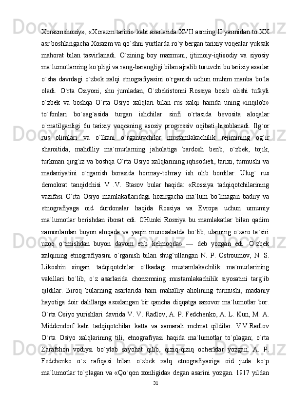 Xorazmshoxiy», «Xorazm tarixi» kabi asarlarida XVII asrning II yarmidan to XX
asr boshlarigacha Xorazm va qo`shni yurtlarda ro`y bergan tarixiy voqealar yuksak
mahorat   bilan   tasvirlanadi.   O`zining   boy   mazmuni,   ijtimoiy-iqtisodiy   va   siyosiy
ma`lumotlarning ko`pligi va rang-barangligi bilan ajralib turuvchi bu tarixiy asarlar
o`sha   davrdagi   o`zbek   xalqi   etnografiyasini   o`rganish   uchun   muhim   manba   bo`la
oladi.   O`rta   Osiyoni,   shu   jumladan,   O`zbekistonni   Rossiya   bosib   olishi   tufayli
o`zbek   va   boshqa   O`rta   Osiyo   xalqlari   bilan   rus   xalqi   hamda   uning   «inqilob»
to`fonlari   bo`sag`asida   turgan   ishchilar   sinfi   o`rtasida   bevosita   aloqalar
o`rnatilganligi   6u   tarixiy   voqeaning   asosiy   progressiv   oqibati   hisoblanadi.   Ilg`or
rus   olimlari   va   o`lkani   o`rganuvchilar   mustamlakachilik   rejimining   og`ir
sharoitida,   mahdlliy   ma`murlarning   jaholatiga   bardosh   berib,   o`zbek,   tojik,
turkman qirg`iz va boshqa O`rta Osiyo xalqlarining iqtisodieti, tarixi, turmushi va
madaniyatini   o`rganish   borasida   hormay-tolmay   ish   olib   bordilar.   Ulug`   rus
demokrat   tanqidchisi   V   .V.   Stasov   bular   haqida:   «Rossiya   tadqiqotchilarining
vazifasi   O`rta   Osiyo   mamlakatlaridagi   hozirgacha   ma`lum   bo`lmagan   badiiy   va
etnografiyaga   oid   durdonalar   haqida   Rossiya   va   Evropa   uchun   umumiy
ma`lumotlar   berishdan   iborat   edi.   CHunki   Rossiya   bu   mamlakatlar   bilan   qadim
zamonlardan   buyon   aloqada   va   yaqin   munosabatda   bo`lib,   ularning   o`zaro   ta`siri
uzoq   o`tmishdan   buyon   davom   etib   kelmoqda»   —   deb   yozgan   edi.   O`zbek
xalqining   etnografiyasini   o`rganish   bilan   shug`ullangan   N.   P.   Ostroumov,   N.   S.
Likoshin   singari   tadqiqotchilar   o`lkadagi   mustamlakachilik   ma`murlarining
vakillari   bo`lib,   o`z   asarlarida   chorizmning   mustamlakachilik   siyosatini   targ`ib
qildilar.   Biroq   bularning   asarlarida   ham   mahalliy   aholining   turmushi,   madaniy
hayotiga doir  dalillarga asoslangan  bir  qancha  diqqatga sazovor  ma`lumotlar  bor.
O`rta Osiyo yurishlari davrida V. V. Radlov, A. P. Fedchenko, A. L. Kun, M. A.
Middendorf   kabi   tadqiqotchilar   katta   va   samarali   mehnat   qildilar.   V.V.Radlov
O`rta   Osiyo   xalqlarining   tili,   etnografiyasi   haqida   ma`lumotlar   to`plagan;   o`rta
Zarafshon   vodiysi   bo`ylab   sayohat   qilib,   qiziq-qiziq   ocherklar   yozgan.   A.   P.
Fedchenko   o`z   rafiqasi   bilan   o`zbek   xalq   etnografiyasiga   oid   juda   ko`p
ma`lumotlar   to`plagan   va  «Qo`qon  xonligida»  degan   asarini   yozgan.  1917  yildan
31 