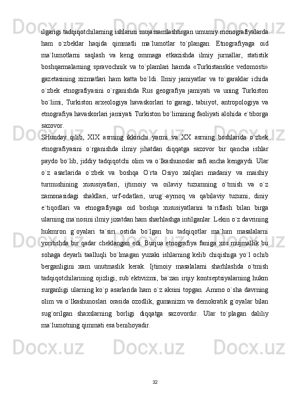 ilgarigi tadqiqotchilarning ishlarini mujassamlashtirgan umumiy monografiyalarda
ham   o`zbeklar   haqida   qimmatli   ma`lumotlar   to`plangan.   Etnografiyaga   oid
ma`lumotlarni   saqlash   va   keng   ommaga   etkazishda   ilmiy   jurnallar,   statistik
boshqarmalarning   spravochnik   va   to`plamlari   hamda   «Turkistanskie   vedomosti»
gazetasining   xizmatlari   ham   katta   bo`ldi.   Ilmiy   jamiyatlar   va   to`garaklar   ichida
o`zbek   etnografiyasini   o`rganishda   Rus   geografiya   jamiyati   va   uning   Turkiston
bo`limi,   Turkiston   arxeologiya   havaskorlari   to`garagi,   tabiiyot,   antropologiya   va
etnografiya havaskorlari jamiyati Turkiston bo`limining faoliyati alohida e`tiborga
sazovor. 
SHunday   qilib,   XIX   asrning   ikkinchi   yarmi   va   XX   asrning   boshlarida   o`zbek
etnografiyasini   o`rganishda   ilmiy   jihatdan   diqqatga   sazovor   bir   qancha   ishlar
paydo bo`lib, jiddiy tadqiqotchi olim va o`lkashunoslar safi  ancha kengaydi. Ular
o`z   asarlarida   o`zbek   va   boshqa   O`rta   Osiyo   xalqlari   madaniy   va   maishiy
turmushining   xususiyatlari,   ijtimoiy   va   oilaviy   tuzumning   o`tmish   va   o`z
zamonasidagi   shakllari,   urf-odatlari,   urug`-aymoq   va   qabilaviy   tuzumi,   diniy
e`tiqodlari   va   etnografiyaga   oid   boshqa   xususiyatlarini   ta`riflash   bilan   birga
ularning ma`nosini ilmiy jixatdan ham sharhlashga intilganlar. Lekin o`z davrining
hukmron   g`oyalari   ta`siri   ostida   bo`lgan   bu   tadqiqotlar   ma`lum   masalalarni
yoritishda   bir   qadar   cheklangan   edi.   Burjua   etnografiya   faniga   xos   mujmallik   bu
sohaga   deyarli   taalluqli   bo`lmagan   yuzaki   ishlarning   kelib   chiqishiga   yo`l   ochib
berganligini   xam   unutmaslik   kerak.   Ijtimoiy   masalalarni   sharhlashda   o`tmish
tadqiqotchilarining   ojizligi,   sub`ektivizmi,   ba`zan   irqiy   kontseptsiyalarning   hukm
surganligi  ularning ko`p asarlarida ham  o`z aksini  topgan.  Ammo o`sha  davrning
olim   va   o`lkashunoslari   orasida   ozodlik,   gumanizm   va   demokratik   g`oyalar   bilan
sug`orilgan   shaxslarning   borligi   diqqatga   sazovordir.   Ular   to`plagan   daliliy
ma`lumotning qimmati esa benihoyadir. 
32 