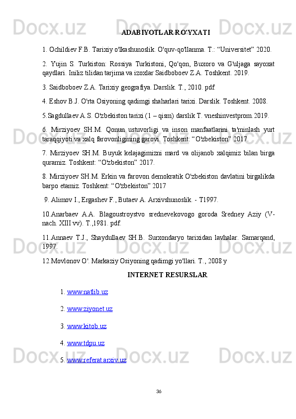 ADABIYOTLAR RO'YXATI
1. Ochildiev F.B. Tarixiy o'lkashunoslik. O'quv-qo'llanma. T.: “Universitet” 2020. 
2.   Yujin   S.   Turkiston:   Rossiya   Turkistoni,   Qo'qon,   Buxoro   va   G'uljaga   sayoxat
qaydlari. Iniliz tilidan tarjima va izoxlar Saidboboev Z.A. Toshkent. 2019. 
3. Saidboboev Z.A. Tarixiy geografiya. Darslik. T., 2010. pdf. 
4. Eshov B.J. O'rta Osiyoning qadimgi shaharlari tarixi. Darslik. Toshkent. 2008. 
5.Sagdullaev A.S. O'zbekiston tarixi (1 – qism) darslik T. vneshinvestprom.2019. 
6.   Mirziyoev   SH.M.   Qonun   ustuvorligi   va   inson   manfaatlarini   ta'minlash   yurt
taraqqiyoti va xalq farovonligining garovi. Toshkent: “O'zbekiston” 2017. 
7.   Mirziyoev   SH.M.   Buyuk   kelajagimizni   mard   va   olijanob   xalqimiz   bilan   birga
quramiz. Toshkent: “O'zbekiston” 2017. 
8. Mirziyoev SH.M. Erkin va farovon demokratik O'zbekiston davlatini birgalikda
barpo etamiz. Toshkent: “O'zbekiston” 2017
 9. Alimov I., Ergashev F., Butaev A. Arxivshunoslik. - T1997. 
10.Anarbaev   A.A.   Blagoustroystvo   srednevekovogo   goroda   Sredney   Aziy   (V-
nach. XIII vv). T.,1981. pdf. 
11.Annaev   T.J.,   Shaydullaev   SH.B.   Surxondaryo   tarixidan   lavhalar.   Samarqand,
1997. 
12.Movlonov O'. Markaziy Osiyoning qadimgi yo'llari. T., 2008 y
INTERNET RESURSLAR
1.  www.natlib.uz  
2.  www.ziyonet.uz   
3.  www.kitob.uz
4.  www.tdpu.uz
5.  www.referat.arxiv.uz
36 