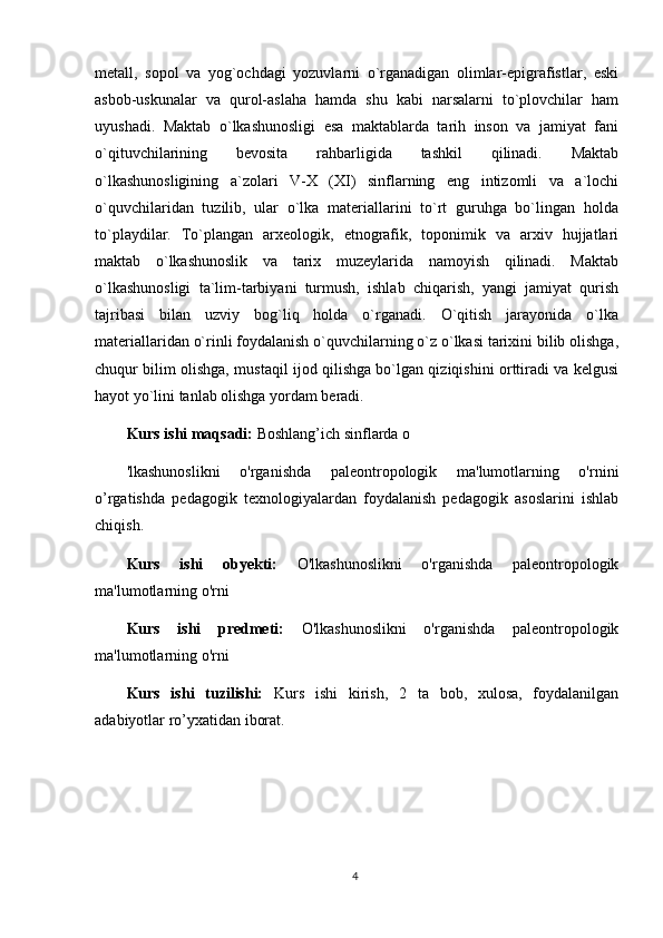 metall,   sopol   va   yog`ochdagi   yozuvlarni   o`rganadigan   olimlar-epigrafistlar,   eski
asbob-uskunalar   va   qurol-aslaha   hamda   shu   kabi   narsalarni   to`plovchilar   ham
uyushadi.   Maktab   o`lkashunosligi   esa   maktablarda   tarih   inson   va   jamiyat   fani
o`qituvchilarining   bevosita   rahbarligida   tashkil   qilinadi.   Maktab
o`lkashunosligining   a`zolari   V-X   (XI)   sinflarning   eng   intizomli   va   a`lochi
o`quvchilaridan   tuzilib,   ular   o`lka   materiallarini   to`rt   guruhga   bo`lingan   holda
to`playdilar.   To`plangan   arxeologik,   etnografik,   toponimik   va   arxiv   hujjatlari
maktab   o`lkashunoslik   va   tarix   muzeylarida   namoyish   qilinadi.   Maktab
o`lkashunosligi   ta`lim-tarbiyani   turmush,   ishlab   chiqarish,   yangi   jamiyat   qurish
tajribasi   bilan   uzviy   bog`liq   holda   o`rganadi.   O`qitish   jarayonida   o`lka
materiallaridan o`rinli foydalanish o`quvchilarning o`z o`lkasi tarixini bilib olishga,
chuqur bilim olishga, mustaqil ijod qilishga bo`lgan qiziqishini orttiradi va kelgusi
hayot yo`lini tanlab olishga yordam beradi.
Kurs ishi maqsadi:   Boshlang’ich sinflarda  o
'lkashunoslikni   o'rganishda   paleontropologik   ma'lumotlarning   o'rni ni
o’rgatishda   pedagogik   texnologiyalardan   foydalanish   pedagogik   asoslarini   ishlab
chiqish.
Kurs   ishi   obyekti:   O'lkashunoslikni   o'rganishda   paleontropologik
ma'lumotlarning o'rni 
Kurs   ishi   predmeti:   O'lkashunoslikni   o'rganishda   paleontropologik
ma'lumotlarning o'rni
Kurs   ishi   tuzilishi:   Kurs   ishi   kirish,   2   ta   bob,   xulosa,   foydalanilgan
adabiyotlar ro’yxatidan iborat. 
4 