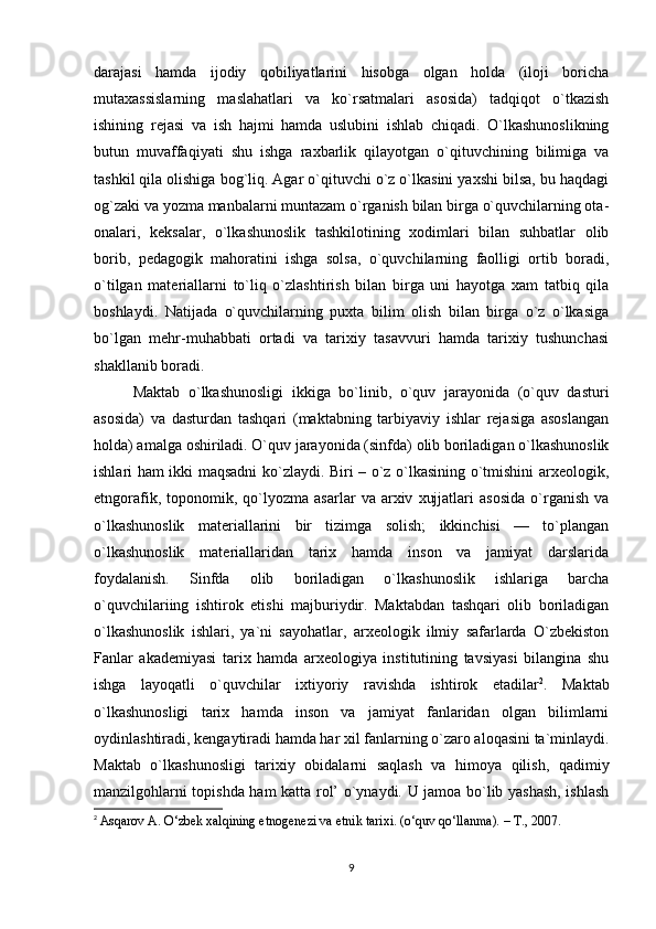 darajasi   hamda   ijodiy   qobiliyatlarini   hisobga   olgan   holda   (iloji   boricha
mutaxassislarning   maslahatlari   va   ko`rsatmalari   asosida)   tadqiqot   o`tkazish
ishining   rejasi   va   ish   hajmi   hamda   uslubini   ishlab   chiqadi.   O`lkashunoslikning
butun   muvaffaqiyati   shu   ishga   raxbarlik   qilayotgan   o`qituvchining   bilimiga   va
tashkil qila olishiga bog`liq. Agar o`qituvchi o`z o`lkasini yaxshi bilsa, bu haqdagi
og`zaki va yozma manbalarni muntazam o`rganish bilan birga o`quvchilarning ota-
onalari,   keksalar,   o`lkashunoslik   tashkilotining   xodimlari   bilan   suhbatlar   olib
borib,   pedagogik   mahoratini   ishga   solsa,   o`quvchilarning   faolligi   ortib   boradi,
o`tilgan   materiallarni   to`liq   o`zlashtirish   bilan   birga   uni   hayotga   xam   tatbiq   qila
boshlaydi.   Natijada   o`quvchilarning   puxta   bilim   olish   bilan   birga   o`z   o`lkasiga
bo`lgan   mehr-muhabbati   ortadi   va   tarixiy   tasavvuri   hamda   tarixiy   tushunchasi
shakllanib boradi. 
Maktab   o`lkashunosligi   ikkiga   bo`linib,   o`quv   jarayonida   (o`quv   dasturi
asosida)   va   dasturdan   tashqari   (maktabning   tarbiyaviy   ishlar   rejasiga   asoslangan
holda) amalga oshiriladi. O`quv jarayonida (sinfda) olib boriladigan o`lkashunoslik
ishlari ham ikki maqsadni ko`zlaydi. Biri – o`z o`lkasining o`tmishini arxeologik,
etngorafik,   toponomik,   qo`lyozma   asarlar   va  arxiv   xujjatlari   asosida   o`rganish   va
o`lkashunoslik   materiallarini   bir   tizimga   solish;   ikkinchisi   —   to`plangan
o`lkashunoslik   materiallaridan   tarix   hamda   inson   va   jamiyat   darslarida
foydalanish.   Sinfda   olib   boriladigan   o`lkashunoslik   ishlariga   barcha
o`quvchilariing   ishtirok   etishi   majburiydir.   Maktabdan   tashqari   olib   boriladigan
o`lkashunoslik   ishlari,   ya`ni   sayohatlar,   arxeologik   ilmiy   safarlarda   O`zbekiston
Fanlar   akademiyasi   tarix   hamda   arxeologiya   institutining   tavsiyasi   bilangina   shu
ishga   layoqatli   o`quvchilar   ixtiyoriy   ravishda   ishtirok   etadilar 2
.   Maktab
o`lkashunosligi   tarix   hamda   inson   va   jamiyat   fanlaridan   olgan   bilimlarni
oydinlashtiradi, kengaytiradi hamda har xil fanlarning o`zaro aloqasini ta`minlaydi.
Maktab   o`lkashunosligi   tarixiy   obidalarni   saqlash   va   himoya   qilish,   qadimiy
manzilgohlarni topishda ham katta rol’ o`ynaydi. U jamoa bo`lib yashash, ishlash
2
  Asqarov A. O‘zbek xalqining etnogenezi va etnik tarixi. (o‘quv qo‘llanma). – T., 2007.
9 