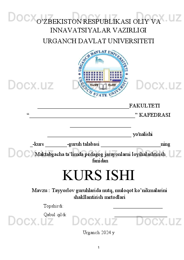 O’ZBEKISTON RESPUBLIKASI OLIY VA
INNAVATSIYALAR VAZIRLIGI
URGANCH DAVLAT UNIVERSITETI
_________________________________FAKULTETI 
“______________________________________” KAFEDRASI
______________________
________________________________   yo'nalishi
_-kurs   ________-guruh   talabasi   ______________________ning
Maktabgacha ta’limda pedagog jarayonlarni loyihalashtirish
fanidan
KURS ISHI
Mavzu   :   Tayyorlov guruhlarida nutq, muloqot ko’nikmalarini
shakllantirish metodlari
Topshirdi:                                         ____________________
Qabul qildi:                                       ______________________
Urganch 2024 y
1 