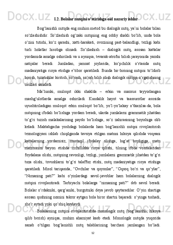 I.2. Bolalar nutqini o’stirishga oid nazariy ishlar
Bog‘lanishli nutqda eng muhim metod bu dialogik nutq, ya’ni bolalar bilan
so‘zlashishdir.   So‘zlashish   og‘zaki   nutqning   eng   oddiy   shakli   bo‘lib,   unda   bola
o‘zini   tutishi,   ko‘z   qarashi,   xatti-harakati,   ovozining   past-balandligi,   tezligi   kabi
turli   holatlar   hisobga   olinadi.   So‘zlashish   –   dialogik   nutq,   asosan   kattalar
yordamida amalga oshiriladi va u ayniqsa, tevarak-atrofni bilish jarayonida yaxshi
natijalar   beradi.   Jumladan,   jamoat   joylarida,   ko‘pchilik   o‘rtasida   nutq
madaniyatiga   rioya   etishga   e’tibor   qaratiladi.   Bunda   bir-birining   nutqini   to‘ldirib
borish, tuzatishlar kiritish, so‘rash, so‘rab bilib olish dialogik nutqqa o‘rgatishning
usullari sanaladi. 
Ma’lumki,   muloqot   ikki   shaklda   –   erkin   va   maxsus   tayyorlangan
mashg‘ulotlarda   amalga   oshiriladi.   Kundalik   hayot   va   taassurotlar   asosida
uyushtiriladigan   muloqot   erkin   muloqot   bo‘lib,   yo‘l-yo‘lakay   o‘tkazilsa-da,   bola
nutqining   ifodali   bo‘lishiga   yordam   beradi,   ularda   jumlalarni   grammatik   jihatdan
to‘g‘ri   tuzish   malakalarining   paydo   bo‘lishiga,   so‘z   zahirasining   boyishiga   olib
keladi.   Maktabgacha   yoshdagi   bolalarda   ham   bog‘lanishli   nutqni   rivojlantirish
texnologiyasi   ishlab   chiqilganda   tavsiya   etilgan   matnni   hikoya   qilishda   voqeani
kattalarning   yordamisiz,   mustaqil   ifodalay   olishga,   lug‘at   boyligiga,   matn
mazmunini   bayon   etishda   izchillikka   rioya   qilishi,   tilning   ifoda   vositalaridan
foydalana olishi, nutqning ravonligi, tezligi, jumlalarni grammatik jihatdan to‘g‘ri
tuza   olishi,   tovushlarni   to‘g‘ri   talaffuz   etishi,   nutq   madaniyatiga   rioya   etishiga
qaratiladi.   Misol   tariqasida,   “Ovchilar   va   quyonlar”,   “Oqsoq   bo‘ri   va   qo‘ylar”,
“Nimaning   pati?”   kabi   o‘yinlardagi   savol-javoblar   ham   bolalarning   dialogik
nutqini   rivojlantiradi.   Tarbiyachi   bolalarga   “nimaning   pati?”   deb   savol   beradi.
Bolalar   o‘rdakniki,  qarg‘aniki,   burgutniki   deya   javob  qaytaradilar.  O‘yin  shartiga
asosan qushning nomini takror aytgan bola biror shartni bajaradi: o‘yinga tushadi,
she’r aytadi yoki qo‘shiq kuylaydi. 
Bolalarning   nutqini   rivojlantirishda   monologik   nutq   (bog‘lanishli,   hikoya
qilib   berish)   ayniqsa,   muhim   ahamiyat   kasb   etadi.   Monologik   nutqda   yuqorida
sanab   o‘tilgan   bog‘lanishli   nutq   talablarining   barchasi   jamlangan   bo‘ladi.
12 