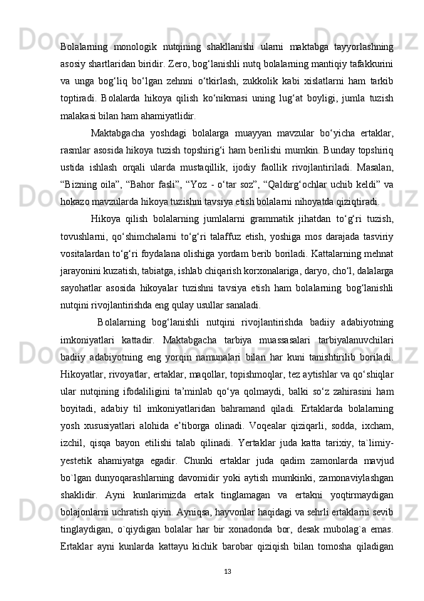 Bolalarning   monologik   nutqining   shakllanishi   ularni   maktabga   tayyorlashning
asosiy shartlaridan biridir. Zero, bog‘lanishli nutq bolalarning mantiqiy tafakkurini
va   unga   bog‘liq   bo‘lgan   zehnni   o‘tkirlash,   zukkolik   kabi   xislatlarni   ham   tarkib
toptiradi.   Bolalarda   hikoya   qilish   ko‘nikmasi   uning   lug‘at   boyligi,   jumla   tuzish
malakasi bilan ham ahamiyatlidir. 
Maktabgacha   yoshdagi   bolalarga   muayyan   mavzular   bo‘yicha   ertaklar,
rasmlar asosida hikoya tuzish topshirig‘i ham berilishi mumkin. Bunday topshiriq
ustida   ishlash   orqali   ularda   mustaqillik,   ijodiy   faollik   rivojlantiriladi.   Masalan,
“Bizning   oila”,   “Bahor   fasli”,   “Yoz   -   o‘tar   soz”,   “Qaldirg‘ochlar   uchib   keldi”   va
hokazo mavzularda hikoya tuzishni tavsiya etish bolalarni nihoyatda qiziqtiradi. 
Hikoya   qilish   bolalarning   jumlalarni   grammatik   jihatdan   to‘g‘ri   tuzish,
tovushlarni,   qo‘shimchalarni   to‘g‘ri   talaffuz   etish,   yoshiga   mos   darajada   tasviriy
vositalardan to‘g‘ri foydalana olishiga yordam berib boriladi. Kattalarning mehnat
jarayonini kuzatish, tabiatga, ishlab chiqarish korxonalariga, daryo, cho‘l, dalalarga
sayohatlar   asosida   hikoyalar   tuzishni   tavsiya   etish   ham   bolalarning   bog‘lanishli
nutqini rivojlantirishda eng qulay usullar sanaladi.
  Bolalarning   bog‘lanishli   nutqini   rivojlantirishda   badiiy   adabiyotning
imkoniyatlari   kattadir.   Maktabgacha   tarbiya   muassasalari   tarbiyalanuvchilari
badiiy   adabiyotning   eng   yorqin   namunalari   bilan   har   kuni   tanishtirilib   boriladi.
Hikoyatlar, rivoyatlar, ertaklar, maqollar, topishmoqlar, tez aytishlar va qo‘shiqlar
ular   nutqining   ifodaliligini   ta’minlab   qo‘ya   qolmaydi,   balki   so‘z   zahirasini   ham
boyitadi,   adabiy   til   imkoniyatlaridan   bahramand   qiladi.   Ertaklarda   bolalarning
yosh   xususiyatlari   alohida   e’tiborga   olinadi.   Voqealar   qiziqarli,   sodda,   ixcham,
izchil,   qisqa   bayon   etilishi   talab   qilinadi.   Yertaklar   juda   katta   tarixiy,   ta`limiy-
yestetik   ahamiyatga   egadir.   Chunki   ertaklar   juda   qadim   zamonlarda   mavjud
bo`lgan   dunyoqarashlarning   davomidir   yoki   aytish   mumkinki,   zamonaviylashgan
shaklidir.   Ayni   kunlarimizda   ertak   tinglamagan   va   ertakni   yoqtirmaydigan
bolajonlarni uchratish qiyin. Ayniqsa, hayvonlar haqidagi va sehrli ertaklarni sevib
tinglaydigan,   o`qiydigan   bolalar   har   bir   xonadonda   bor,   desak   mubolag`a   emas.
Ertaklar   ayni   kunlarda   kattayu   kichik   barobar   qiziqish   bilan   tomosha   qiladigan
13 