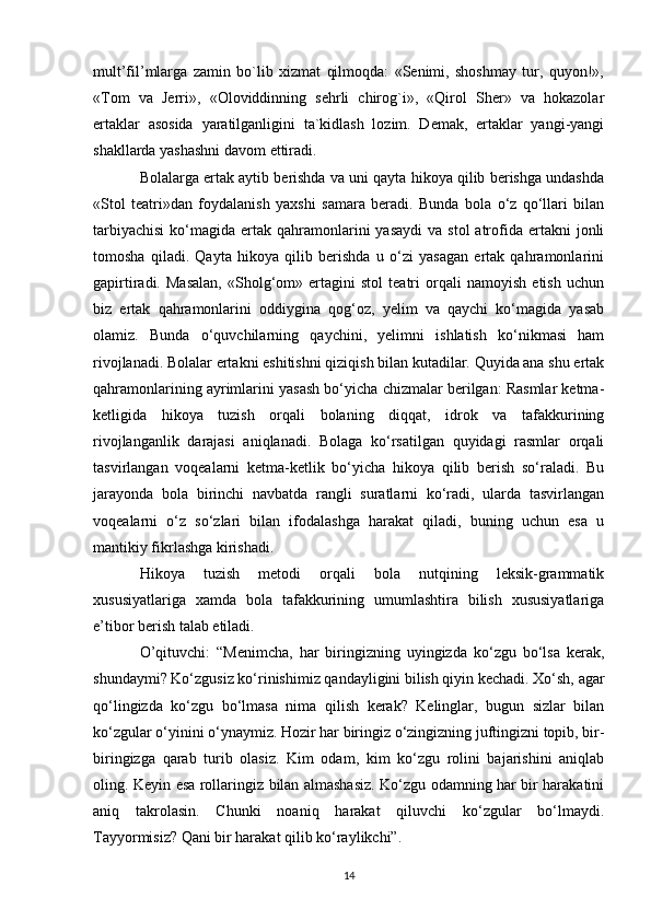 mult’fil’mlarga   zamin   bo`lib   xizmat   qilmoqda:   «Senimi,   shoshmay   tur,   quyon!»,
«Tom   va   Jerri»,   «Oloviddinning   sehrli   chirog`i»,   «Qirol   Sher»   va   hokazolar
ertaklar   asosida   yaratilganligini   ta`kidlash   lozim.   Demak,   ertaklar   yangi-yangi
shakllarda yashashni davom ettiradi. 
Bolalarga ertak aytib berishda va uni qayta hikoya qilib berishga undashda
«Stol   teatri»dan   foydalanish   yaxshi   samara   beradi.   Bunda   bola   o‘z   qo‘llari   bilan
tarbiyachisi   ko‘magida  ertak  qahramonlarini   yasaydi  va  stol   atrofida  ertakni   jonli
tomosha   qiladi.   Qayta   hikoya   qilib   berishda   u   o‘zi   yasagan   ertak   qahramonlarini
gapirtiradi.   Masalan,   «Sholg‘om»   ertagini   stol   teatri   orqali   namoyish   etish   uchun
biz   ertak   qahramonlarini   oddiygina   qog‘oz,   yelim   va   qaychi   ko‘magida   yasab
olamiz.   Bunda   o‘quvchilarning   qaychini,   yelimni   ishlatish   ko‘nikmasi   ham
rivojlanadi. Bolalar ertakni eshitishni qiziqish bilan kutadilar. Quyida ana shu ertak
qahramonlarining ayrimlarini yasash bo‘yicha chizmalar berilgan: Rasmlar ketma-
ketligida   hikoya   tuzish   orqali   bolaning   diqqat,   idrok   va   tafakkurining
rivojlanganlik   darajasi   aniqlanadi.   Bolaga   ko‘rsatilgan   quyidagi   rasmlar   orqali
tasvirlangan   voqealarni   ketma-ketlik   bo‘yicha   hikoya   qilib   berish   so‘raladi.   Bu
jarayonda   bola   birinchi   navbatda   rangli   suratlarni   ko‘radi,   ularda   tasvirlangan
voqealarni   o‘z   so‘zlari   bilan   ifodalashga   harakat   qiladi,   buning   uchun   esa   u
mantikiy fikrlashga kirishadi. 
Hikoya   tuzish   metodi   orqali   bola   nutqining   leksik-grammatik
xususiyatlariga   xamda   bola   tafakkurining   umumlashtira   bilish   xususiyatlariga
e’tibor berish talab etiladi. 
O’qituvchi:   “Menimcha,   har   biringizning   uyingizda   ko‘zgu   bo‘lsa   kerak,
shundaymi? Ko‘zgusiz ko‘rinishimiz qandayligini bilish qiyin kechadi. Xo‘sh, agar
qo‘lingizda   ko‘zgu   bo‘lmasa   nima   qilish   kerak?   Kelinglar,   bugun   sizlar   bilan
ko‘zgular o‘yinini o‘ynaymiz. Hozir har biringiz o‘zingizning juftingizni topib, bir-
biringizga   qarab   turib   olasiz.   Kim   odam,   kim   ko‘zgu   rolini   bajarishini   aniqlab
oling. Keyin esa rollaringiz bilan almashasiz. Ko‘zgu odamning har bir harakatini
aniq   takrolasin.   Chunki   noaniq   harakat   qiluvchi   ko‘zgular   bo‘lmaydi.
Tayyormisiz? Qani bir harakat qilib ko‘raylikchi”. 
14 