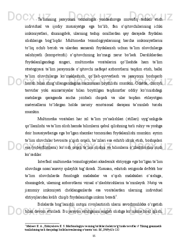 Ta’limning   jarayonini   texnologik   yondashuvga   muvofiq   tashkil   etish
individual   va   ijodiy   xususiyatga   ega   bo‘lib,   fan   o‘qituvchilarining   ichki
imkoniyatlari,   shuningdek,   ularning   tashqi   omillardan   qay   darajada   foydalan
olishlariga   bog‘liqdir.   Multimedia   texnologiyalarining   barcha   imkoniyatlarini
to‘liq   ochib   berish   va   ulardan   samarali   foydalanish   uchun   ta’lim   oluvchilarga
salohiyatli   (kompetentli)   o‘qituvchining   ko‘magi   zarur   bo‘ladi.   Darsliklardan
foydalanilgandagi   singari,   multimedia   vositalarini   qo‘llashda   ham   ta’lim
strategiyasi   ta’lim   jarayonida   o‘qituvchi   nafaqat   axborotlarni   taqdim   etish,   balki
ta’lim   oluvchilarga   ko‘maklashish,   qo‘llab-quvvatlash   va   jarayonni   boshqarib
borish bilan shug‘ullangandagina mazmunan boyitilishi mumkin. Odatda, chiroyli
tasvirlar   yoki   animatsiyalar   bilan   boyitilgan   taqdimotlar   oddiy   ko‘rinishdagi
matnlarga   qaraganda   ancha   jozibali   chiqadi   va   ular   taqdim   etilayotgan
materiallarni   to‘ldirgan   holda   zaruriy   emotsional   darajani   ta’minlab   turishi
mumkin. 
Multimedia   vositalari   har   xil   ta’lim   yo‘nalishlari   (stillari)   uyg‘unligida
qo‘llanilishi va ta’lim olish hamda bilimlarni qabul qilishning turli ruhiy va yoshga
doir hususiyatlariga ega bo‘lgan shaxslar tomonidan foydalanilishi mumkin: ayrim
ta’lim oluvchilar bevosita o‘qish orqali, ba’zilari esa eshitib idrok etish, boshqalari
esa (videofilmlarni) ko‘rish orqali ta’lim olishni va bilimlarni o‘zlashtirishni xush
ko‘radilar. 
Interfaol multimedia texnologiyalari akademik ehtiyojga ega bo‘lgan ta’lim
oluvchiga noan’anaviy qulaylik tug‘diradi. Xususan, eshitish sezgisida defekti bor
ta’lim   oluvchilarda   fonologik   malakalar   va   o‘qish   malakalari   o‘sishiga,
shuningdek,   ularning   axborotlarni   vizual   o‘zlashtirishlarini   ta’minlaydi.   Nutqi   va
jismoniy   imkoniyati   cheklanganlarda   esa   vositalardan   ularning   individual
ehtiyojlaridan kelib chiqib foydalanishga imkon beradi 5
. 
Bolalarda   bog‘lanishli   nutqni   rivojlantirish   ularni   savodxonlikka   o‘rgatish
bilan davom ettiriladi. Bu jarayon eshitganini anglab olishga ko‘nikma hosil qilish,
5
  Makaev E. A., Kubryakova E. S. Morfonologiya va uning birliklari holati to‘g‘risida tavsiflar // Tilning grammatik 
tuzilishining turli darajadagi birliklarivaularning o‘zarota’siri.-M.,1969yil.b-132
15 