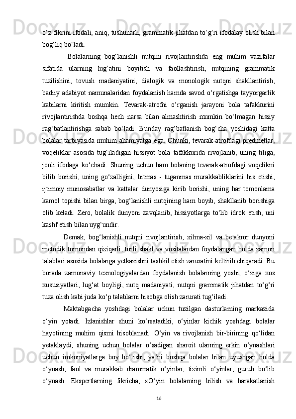 o‘z fikrini ifodali, aniq, tushunarli, grammatik jihatdan to‘g‘ri ifodalay olish bilan
bog‘liq bo‘ladi.
  Bolalarning   bog‘lanishli   nutqini   rivojlantirishda   eng   muhim   vazifalar
sifatida   ularning   lug‘atini   boyitish   va   faollashtirish,   nutqining   grammatik
tuzilishini,   tovush   madaniyatini,   dialogik   va   monologik   nutqni   shakllantirish,
badiiy adabiyot   namunalaridan foydalanish  hamda  savod  o‘rgatishga  tayyorgarlik
kabilarni   kiritish   mumkin.   Tevarak-atrofni   o‘rganish   jarayoni   bola   tafakkurini
rivojlantirishda   boshqa   hech   narsa   bilan   almashtirish   mumkin   bo‘lmagan   hissiy
rag‘batlantirishga   sabab   bo‘ladi.   Bunday   rag‘batlanish   bog‘cha   yoshidagi   katta
bolalar   tarbiyasida   muhim   ahamiyatga  ega.  Chunki,   tevarak-atrofdagi   predmetlar,
voqeliklar   asosida   tug‘iladigan   hissiyot   bola   tafakkurida   rivojlanib,   uning   tiliga,
jonli   ifodaga   ko‘chadi.   Shuning   uchun   ham   bolaning   tevarak-atrofdagi   voqelikni
bilib   borishi,   uning   go‘zalligini,   bitmas   -   tuganmas   murakkabliklarini   his   etishi,
ijtimoiy   munosabatlar   va   kattalar   dunyosiga   kirib   borishi,   uning   har   tomonlama
kamol  topishi  bilan  birga,  bog‘lanishli  nutqining ham   boyib, shakllanib  borishiga
olib   keladi.   Zero,   bolalik   dunyoni   zavqlanib,   hissiyotlarga   to‘lib   idrok   etish,   uni
kashf etish bilan uyg‘undir. 
Demak,   bog‘lanishli   nutqni   rivojlantirish,   xilma-xil   va   betakror   dunyoni
metodik tomondan qiziqarli, turli shakl  va vositalardan foydalangan holda zamon
talablari asosida bolalarga yetkazishni tashkil etish zaruratini keltirib chiqaradi. Bu
borada   zamonaviy   texnologiyalardan   foydalanish   bolalarning   yoshi,   o‘ziga   xos
xususiyatlari,   lug‘at   boyligi,   nutq   madaniyati,   nutqni   grammatik   jihatdan   to‘g‘ri
tuza olish kabi juda ko‘p talablarni hisobga olish zarurati tug‘iladi. 
Maktabgacha   yoshdagi   bolalar   uchun   tuzilgan   dasturlarning   markazida
o‘yin   yotadi.   Izlanishlar   shuni   ko‘rsatadiki,   o‘yinlar   kichik   yoshdagi   bolalar
hayotining   muhim   qismi   hisoblanadi.   O‘yin   va   rivojlanish   bir-birining   qo‘lidan
yetaklaydi,   shuning   uchun   bolalar   o‘sadigan   sharoit   ularning   erkin   o‘ynashlari
uchun   imkoniyatlarga   boy   bo‘lishi,   ya’ni   boshqa   bolalar   bilan   uyushgan   holda
o‘ynash,   faol   va   murakkab   drammatik   o‘yinlar,   tizimli   o‘yinlar,   guruh   bo‘lib
o‘ynash.   Ekspertlarning   fikricha,   «O‘yin   bolalarning   bilish   va   harakatlanish
16 