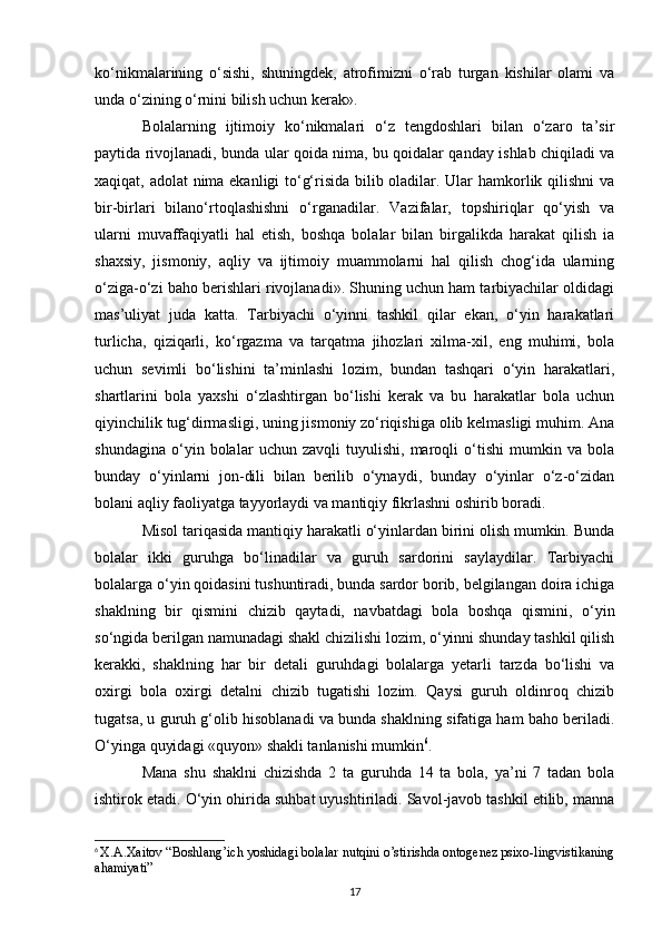 ko‘nikmalarining   o‘sishi,   shuningdek,   atrofimizni   o‘rab   turgan   kishilar   olami   va
unda o‘zining o‘rnini bilish uchun kerak». 
Bolalarning   ijtimoiy   ko‘nikmalari   o‘z   tengdoshlari   bilan   o‘zaro   ta’sir
paytida rivojlanadi, bunda ular qoida nima, bu qoidalar qanday ishlab chiqiladi va
xaqiqat, adolat  nima ekanligi to‘g‘risida bilib oladilar. Ular hamkorlik qilishni  va
bir-birlari   bilano‘rtoqlashishni   o‘rganadilar.   Vazifalar,   topshiriqlar   qo‘yish   va
ularni   muvaffaqiyatli   hal   etish,   boshqa   bolalar   bilan   birgalikda   harakat   qilish   ia
shaxsiy,   jismoniy,   aqliy   va   ijtimoiy   muammolarni   hal   qilish   chog‘ida   ularning
o‘ziga-o‘zi baho berishlari rivojlanadi». Shuning uchun ham tarbiyachilar oldidagi
mas’uliyat   juda   katta.   Tarbiyachi   o‘yinni   tashkil   qilar   ekan,   o‘yin   harakatlari
turlicha,   qiziqarli,   ko‘rgazma   va   tarqatma   jihozlari   xilma-xil,   eng   muhimi,   bola
uchun   sevimli   bo‘lishini   ta’minlashi   lozim,   bundan   tashqari   o‘yin   harakatlari,
shartlarini   bola   yaxshi   o‘zlashtirgan   bo‘lishi   kerak   va   bu   harakatlar   bola   uchun
qiyinchilik tug‘dirmasligi, uning jismoniy zo‘riqishiga olib kelmasligi muhim. Ana
shundagina   o‘yin   bolalar   uchun   zavqli   tuyulishi,   maroqli   o‘tishi   mumkin   va   bola
bunday   o‘yinlarni   jon-dili   bilan   berilib   o‘ynaydi,   bunday   o‘yinlar   o‘z-o‘zidan
bolani aqliy faoliyatga tayyorlaydi va mantiqiy fikrlashni oshirib boradi. 
Misol tariqasida mantiqiy harakatli o‘yinlardan birini olish mumkin. Bunda
bolalar   ikki   guruhga   bo‘linadilar   va   guruh   sardorini   saylaydilar.   Tarbiyachi
bolalarga o‘yin qoidasini tushuntiradi, bunda sardor borib, belgilangan doira ichiga
shaklning   bir   qismini   chizib   qaytadi,   navbatdagi   bola   boshqa   qismini,   o‘yin
so‘ngida berilgan namunadagi shakl chizilishi lozim, o‘yinni shunday tashkil qilish
kerakki,   shaklning   har   bir   detali   guruhdagi   bolalarga   yetarli   tarzda   bo‘lishi   va
oxirgi   bola   oxirgi   detalni   chizib   tugatishi   lozim.   Qaysi   guruh   oldinroq   chizib
tugatsa, u guruh g‘olib hisoblanadi va bunda shaklning sifatiga ham baho beriladi.
O‘yinga quyidagi «quyon» shakli tanlanishi mumkin 6
. 
Mana   shu   shaklni   chizishda   2   ta   guruhda   14   ta   bola,   ya’ni   7   tadan   bola
ishtirok etadi. O‘yin ohirida suhbat uyushtiriladi. Savol-javob tashkil etilib, manna
6
  X.A.Xaitov “Boshlang’ich yoshidagi bolalar nutqini o’stirishda ontogenez psixo-lingvistikaning
ahamiyati”
17 