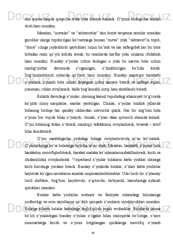 shu   quyon  haqida   qisqacha   ertak   yoki   hikoya   tuziladi.  O‘yinni   boshqacha   tashkil
etish ham mumkin. 
Masalan, “mevalar” va “sabzavotlar” dan iborat tarqatma rasmlar orasidan
guruhlar  ularga topshirilgan ko‘rsatmaga  binoan “meva” yoki  “sabzavot”ni  topib,
“doira” ichiga joylashtirib qaytishlari lozim bo‘ladi va har safargidek har bir bola
bittadan   rasm   qo‘yib   kelishi   kerak,   bu   rasmlarda   harflar   yoki   sonlarni   ifodalash
ham   mumkin.   Bunday   o‘yinlar   uchun   tanlagan   u   yoki   bu   mavzu   bola   uchun
mashg‘ulotlar   davomida   o‘rganilgan,   o‘zlashtirilgan   bo‘lishi   kerak.
Sog‘lomlashtirish   oylarida   qo‘llash   ham   mumkin.   Bunday   mantiqiy   harakatli
o‘yinlarni   o‘ynash   bola   uchun   faqatgina   ijobiy   samara   beradi   va   nafaqat   aqlan,
jismonan, ruhan rivojlanadi, balki bog‘lanishli nutqi ham shakllanib boradi. 
Bolalik davridagi o‘yinlar, ularning kamol topishidagi ahamiyati to‘g‘risida
ko‘plab   ilmiy   maqolalar,   asarlar   yaratilgan.   Chunki,   o‘yinlar   bolalik   yillarida
bolaning   boshqa   har   qanday   ishlaridan   ustivorlik   qiladi.   Har   bir   sog‘lom   bola
o‘yinni   bor   vujudi   bilan   o‘ynaydi,   chunki,   o‘ynar   ekan   quvonch   olamida   kezadi.
O‘yin bolaning didini o‘stiradi, mantiqiy tafakkurini rivojlantiradi, tevarak – atrof
bilai tanishtiradi. 
O‘yin   maktabgacha   yoshdagi   bolaga   rivojlantiruvchi   ta’sir   ko‘rsatadi.
O‘yinlarturiga ko‘ra bolalarga turlicha ta’sir etadi. Masalan, harakatli o‘yinlar bola
harakatini muvofiqlashtiradi, harakat malaka ko‘nikmalarinishakllantiradi, kuch va
chidamlilikni   rivojlantiradi.   Voqeaband   o‘yinlar   bolalarni   katta   yoshlar   olamiga
kirib   borishiga   yordam   beradi.   Bunday   o‘yinlarda   bolalar,   o‘zlari   katta   yoshlilar
hayotida ko‘rgan narsalarini amalda mujassamlashtiradilar. Ular hech bir o‘ylamay
turib   shifokor,   bog‘bon,   haydovchi,   o‘qituvchi,   tarbiyachi,   hamshiraga   aylanib
qolishlari mumkin. 
Bolalar   katta   yoshlilar   mehnati   va   faoliyati   sohasidagi   bilimlariga
ijodkorligi va orzu xayollarini qo‘shib qiziqarli o‘yinlarni uyushtirishlari mumkin.
Bularga  albatta  bolalar  kattalarga  taqlid  qilish  orqali   erishadilar.   Bolalarda  jamoa
bo‘lib   o‘ynaladigan   bunday   o‘yinlar   o‘zgalar   bilan   muloqotda   bo‘lishga,   o‘zaro
munosabatga   kirish   va   o‘yinni   belgilangan   qoidalarga   muvofiq   o‘ynash
18 