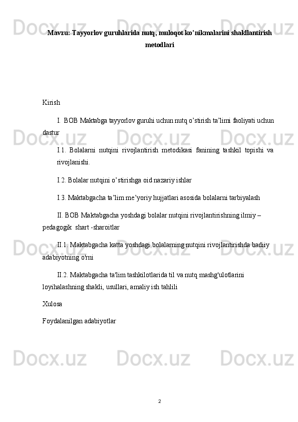 Mavzu: Tayyorlov guruhlarida nutq, muloqot ko’nikmalarini shakllantirish
metodlari
Kirish
I. BOB Maktabga tayyorlov guruhi uchun nutq o’stirish ta’limi faoliyati uchun
dastur 
I.1.   Bolalarni   nutqini   rivojlantirish   metodikasi   fanining   tashkil   topishi   va
rivojlanishi.
I.2. Bolalar nutqini o’stirishga oid nazariy ishlar
I.3. Maktabgacha ta’lim me’yoriy hujjatlari asosida bolalarni tarbiyalash
II. BOB Maktabgacha yoshdagi bolalar nutqini rivojlantirishning ilmiy – 
pedagogik  shart -sharoitlar 
II.1. Maktabgacha katta yoshdagi bolalarning nutqini rivojlantirishda badiiy 
adabiyotning o'rni
II.2. Maktabgacha ta'lim tashkilotlarida til va nutq mashg'ulotlarini 
loyihalashning shakli, usullari, amaliy ish tahlili
Xulosa 
Foydalanilgan adabiyotlar
2 