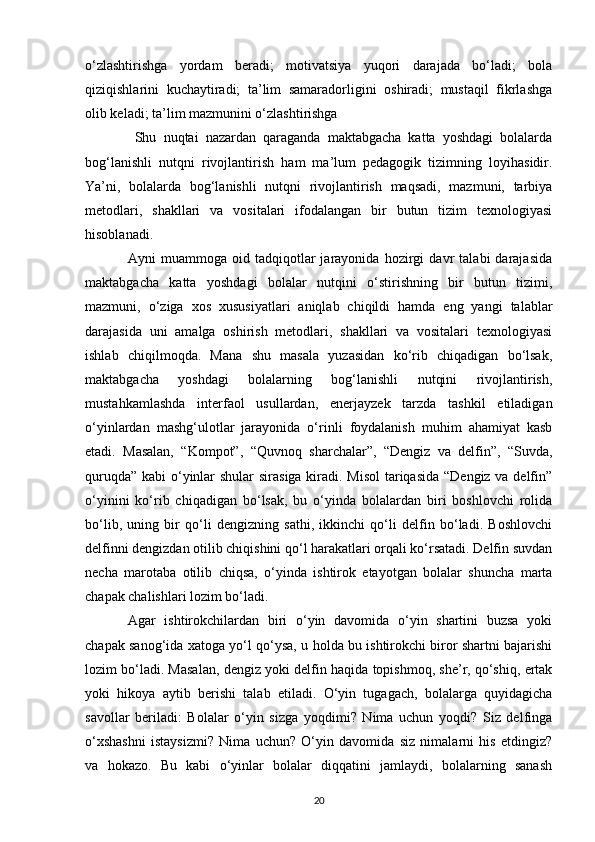 o‘zlashtirishga   yordam   beradi;   motivatsiya   yuqori   darajada   bo‘ladi;   bola
qiziqishlarini   kuchaytiradi;   ta’lim   samaradorligini   oshiradi;   mustaqil   fikrlashga
olib keladi; ta’lim mazmunini o‘zlashtirishga
  Shu   nuqtai   nazardan   qaraganda   maktabgacha   katta   yoshdagi   bolalarda
bog‘lanishli   nutqni   rivojlantirish   ham   ma’lum   pedagogik   tizimning   loyihasidir.
Ya’ni,   bolalarda   bog‘lanishli   nutqni   rivojlantirish   maqsadi,   mazmuni,   tarbiya
metodlari,   shakllari   va   vositalari   ifodalangan   bir   butun   tizim   texnologiyasi
hisoblanadi. 
Ayni   muammoga   oid   tadqiqotlar   jarayonida   hozirgi   davr   talabi   darajasida
maktabgacha   katta   yoshdagi   bolalar   nutqini   o‘stirishning   bir   butun   tizimi,
mazmuni,   o‘ziga   xos   xususiyatlari   aniqlab   chiqildi   hamda   eng   yangi   talablar
darajasida   uni   amalga   oshirish   metodlari,   shakllari   va   vositalari   texnologiyasi
ishlab   chiqilmoqda.   Mana   shu   masala   yuzasidan   ko‘rib   chiqadigan   bo‘lsak,
maktabgacha   yoshdagi   bolalarning   bog‘lanishli   nutqini   rivojlantirish,
mustahkamlashda   interfaol   usullardan,   enerjayzek   tarzda   tashkil   etiladigan
o‘yinlardan   mashg‘ulotlar   jarayonida   o‘rinli   foydalanish   muhim   ahamiyat   kasb
etadi.   Masalan,   “Kompot”,   “Quvnoq   sharchalar”,   “Dengiz   va   delfin”,   “Suvda,
quruqda” kabi o‘yinlar shular  sirasiga kiradi. Misol  tariqasida “Dengiz va delfin”
o‘yinini   ko‘rib   chiqadigan   bo‘lsak,   bu   o‘yinda   bolalardan   biri   boshlovchi   rolida
bo‘lib,   uning   bir   qo‘li   dengizning   sathi,   ikkinchi   qo‘li   delfin   bo‘ladi.   Boshlovchi
delfinni dengizdan otilib chiqishini qo‘l harakatlari orqali ko‘rsatadi. Delfin suvdan
necha   marotaba   otilib   chiqsa,   o‘yinda   ishtirok   etayotgan   bolalar   shuncha   marta
chapak chalishlari lozim bo‘ladi. 
Agar   ishtirokchilardan   biri   o‘yin   davomida   o‘yin   shartini   buzsa   yoki
chapak sanog‘ida xatoga yo‘l qo‘ysa, u holda bu ishtirokchi biror shartni bajarishi
lozim bo‘ladi. Masalan, dengiz yoki delfin haqida topishmoq, she’r, qo‘shiq, ertak
yoki   hikoya   aytib   berishi   talab   etiladi.   O‘yin   tugagach,   bolalarga   quyidagicha
savollar   beriladi:   Bolalar   o‘yin   sizga   yoqdimi?   Nima   uchun   yoqdi?   Siz   delfinga
o‘xshashni   istaysizmi?   Nima   uchun?   O‘yin   davomida   siz   nimalarni   his   etdingiz?
va   hokazo.   Bu   kabi   o‘yinlar   bolalar   diqqatini   jamlaydi,   bolalarning   sanash
20 