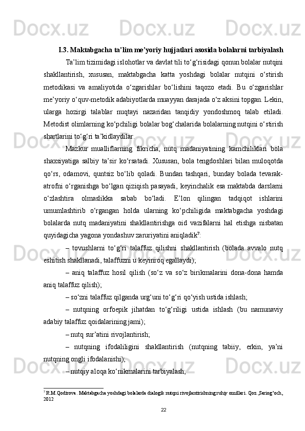 I.3. Maktabgacha ta’lim me’yoriy hujjatlari asosida bolalarni tarbiyalash
Ta’lim tizimidagi islohotlar va davlat tili to‘g‘risidagi qonun bolalar nutqini
shakllantirish,   xususan,   maktabgacha   katta   yoshdagi   bolalar   nutqini   o‘stirish
metodikasi   va   amaliyotida   o‘zgarishlar   bo‘lishini   taqozo   etadi.   Bu   o‘zgarishlar
me’yoriy o‘quv-metodik adabiyotlarda muayyan darajada o‘z aksini topgan. Lekin,
ularga   hozirgi   talablar   nuqtayi   nazaridan   tanqidiy   yondoshmoq   talab   etiladi.
Metodist olimlarning ko‘pchiligi bolalar bog‘chalarida bolalarning nutqini o‘stirish
shartlarini to‘g‘ri ta’kidlaydilar. 
Mazkur   mualliflarning   fikricha,   nutq   madaniyatining   kamchiliklari   bola
shaxsiyatiga   salbiy   ta’sir   ko‘rsatadi.   Xususan,   bola   tengdoshlari   bilan   muloqotda
qo‘rs,   odamovi,   quntsiz   bo‘lib   qoladi.   Bundan   tashqari,   bunday   bolada   tevarak-
atrofni o‘rganishga bo‘lgan qiziqish pasayadi, keyinchalik esa maktabda darslarni
o‘zlashtira   olmaslikka   sabab   bo‘ladi.   E’lon   qilingan   tadqiqot   ishlarini
umumlashtirib   o‘rgangan   holda   ularning   ko‘pchiligida   maktabgacha   yoshdagi
bolalarda   nutq   madaniyatini   shakllantirishga   oid   vazifalarni   hal   etishga   nisbatan
quyidagicha yagona yondashuv zaruriyatini aniqladik 7
: 
–   tovushlarni   to‘g‘ri   talaffuz   qilishni   shakllantirish   (bolada   avvalo   nutq
eshitish shakllanadi, talaffuzni u keyinroq egallaydi); 
–   aniq   talaffuz   hosil   qilish   (so‘z   va   so‘z   birikmalarini   dona-dona   hamda
aniq talaffuz qilish); 
– so‘zni talaffuz qilganda urg‘uni to‘g‘ri qo‘yish ustida ishlash;
–   nutqning   orfoepik   jihatdan   to‘g‘riligi   ustida   ishlash   (bu   namunaviy
adabiy talaffuz qoidalarining jami); 
– nutq sur’atini rivojlantirish; 
–   nutqning   ifodaliligini   shakllantirish   (nutqning   tabiiy,   erkin,   ya’ni
nutqning ongli ifodalanishi); 
– nutqiy aloqa ko‘nikmalarini tarbiyalash; 
7
  R.M.Qodirova. Maktabgacha yoshdagi bolalarda dialogik nutqni rivojlantirishning ruhiy omillari. Qoz.,Sariog’och,
2012
22 