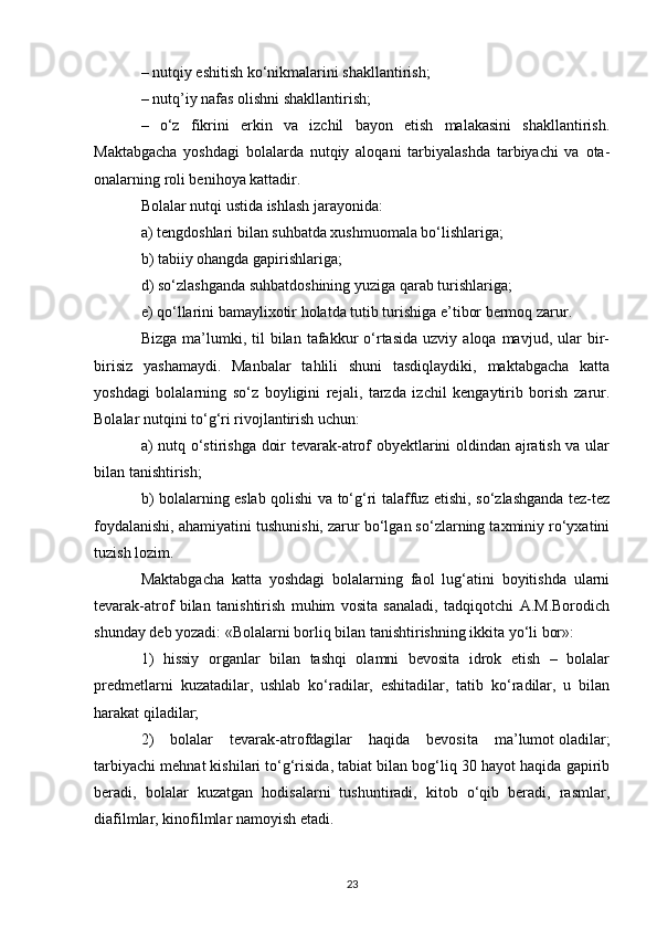 – nutqiy eshitish ko‘nikmalarini shakllantirish; 
– nutq’iy nafas olishni shakllantirish; 
–   o‘z   fikrini   erkin   va   izchil   bayon   etish   malakasini   shakllantirish.
Maktabgacha   yoshdagi   bolalarda   nutqiy   aloqani   tarbiyalashda   tarbiyachi   va   ota-
onalarning roli benihoya kattadir. 
Bolalar nutqi ustida ishlash jarayonida: 
a) tengdoshlari bilan suhbatda xushmuomala bo‘lishlariga; 
b) tabiiy ohangda gapirishlariga; 
d) so‘zlashganda suhbatdoshining   yuziga qarab turishlariga ; 
e) qo‘llarini bamaylixotir holatda tutib turishiga e’tibor bermoq zarur. 
Bizga  ma’lumki,  til   bilan   tafakkur  o‘rtasida   uzviy  aloqa  mavjud,  ular   bir-
birisiz   yashamaydi.   Manbalar   tahlili   shuni   tasdiqlaydiki,   maktabgacha   katta
yoshdagi   bolalarning   so‘z   boyligini   rejali,   tarzda   izchil   kengaytirib   borish   zarur.
Bolalar nutqini to‘g‘ri rivojlantirish uchun: 
a) nutq o‘stirishga doir tevarak-atrof obyektlarini oldindan ajratish va ular
bilan tanishtirish; 
b) bolalarning eslab qolishi va to‘g‘ri talaffuz etishi, so‘zlashganda tez-tez
foydalanishi, ahamiyatini tushunishi, zarur bo‘lgan so‘zlarning taxminiy ro‘yxatini
tuzish lozim. 
Maktabgacha   katta   yoshdagi   bolalarning   faol   lug‘atini   boyitishda   ularni
tevarak-atrof   bilan   tanishtirish   muhim   vosita   sanaladi,   tadqiqotchi   A.M.Borodich
shunday deb yozadi: «Bolalarni borliq bilan tanishtirishning ikkita yo‘li bor»: 
1)   hissiy   organlar   bilan   tashqi   olamni   bevosita   idrok   etish   –   bolalar
predmetlarni   kuzatadilar,   ushlab   ko‘radilar,   eshitadilar,   tatib   ko‘radilar,   u   bilan
harakat qiladilar; 
2)   bolalar   tevarak-atrofdagilar   haqida   bevosita   ma’lumot   oladilar ;
tarbiyachi mehnat kishilari to‘g‘risida, tabiat bilan bog‘liq 30 hayot haqida gapirib
beradi,   bolalar   kuzatgan   hodisalarni   tushuntiradi,   kitob   o‘qib   beradi,   rasmlar,
diafilmlar, kinofilmlar namoyish etadi. 
23 