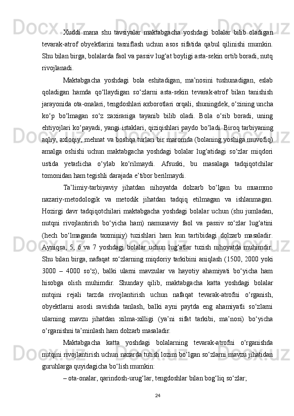 Xuddi   mana   shu   tavsiyalar   maktabgacha   yoshdagi   bolalar   bilib   oladigan
tevarak-atrof   obyektlarini   tasniflash   uchun   asos   sifatida   qabul   qilinishi   mumkin.
Shu bilan birga, bolalarda faol va passiv lug‘at boyligi asta-sekin ortib boradi, nutq
rivojlanadi. 
Maktabgacha   yoshdagi   bola   eshitadigan,   ma’nosini   tushunadigan,   eslab
qoladigan   hamda   qo‘llaydigan   so‘zlarni   asta-sekin   tevarak-atrof   bilan   tanishish
jarayonida ota-onalari, tengdoshlari   axborotlari orqali , shuningdek, o‘zining uncha
ko‘p   bo‘lmagan   so‘z   zaxirasiga   tayanib   bilib   oladi.   Bola   o‘sib   boradi,   uning
ehtiyojlari ko‘payadi, yangi istaklari, qiziqishlari paydo bo‘ladi.   Biroq tarbiyaning
aqliy , axloqiy, mehnat va boshqa turlari bir maromda (bolaning yoshiga muvofiq)
amalga   oshishi   uchun   maktabgacha   yoshdagi   bolalar   lug‘atidagi   so‘zlar   miqdori
ustida   yetarlicha   o‘ylab   ko‘rilmaydi.   Afsuski,   bu   masalaga   tadqiqotchilar
tomonidan ham tegishli darajada e’tibor berilmaydi. 
Ta’limiy-tarbiyaviy   jihatdan   nihoyatda   dolzarb   bo‘lgan   bu   muammo
nazariy-metodologik   va   metodik   jihatdan   tadqiq   etilmagan   va   ishlanmagan.
Hozirgi   davr   tadqiqotchilari   maktabgacha   yoshdagi   bolalar   uchun   (shu   jumladan,
nutqni   rivojlantirish   bo‘yicha   ham)   namunaviy   faol   va   passiv   so‘zlar   lug‘atini
(hech   bo‘lmaganda   taxminiy)   tuzishlari   ham   kun   tartibidagi   dolzarb   masaladir.
Ayniqsa,   5,   6   va   7   yoshdagi   bolalar   uchun   lug‘atlar   tuzish   nihoyatda   muhimdir.
Shu bilan birga, nafaqat so‘zlarning miqdoriy tarkibini aniqlash (1500, 2000 yoki
3000   –   4000   so‘z),   balki   ularni   mavzular   va   hayotiy   ahamiyati   bo‘yicha   ham
hisobga   olish   muhimdir.   Shunday   qilib,   maktabgacha   katta   yoshdagi   bolalar
nutqini   rejali   tarzda   rivojlantirish   uchun   nafaqat   tevarak-atrofni   o‘rganish,
obyektlarni   asosli   ravishda   tanlash,   balki   ayni   paytda   eng   ahamiyatli   so‘zlarni
ularning   mavzu   jihatdan   xilma-xilligi   (ya’ni   sifat   tarkibi,   ma’nosi)   bo‘yicha
o‘rganishni ta’minlash ham dolzarb masaladir. 
Maktabgacha   katta   yoshdagi   bolalarning   tevarak-atrofni   o‘rganishda
nutqini rivojlantirish uchun nazarda tutish lozim bo‘lgan so‘zlarni mavzu jihatidan
guruhlarga quyidagicha bo‘lish mumkin:
– ota-onalar, qarindosh-urug‘lar, tengdoshlar bilan bog‘liq so‘zlar; 
24 