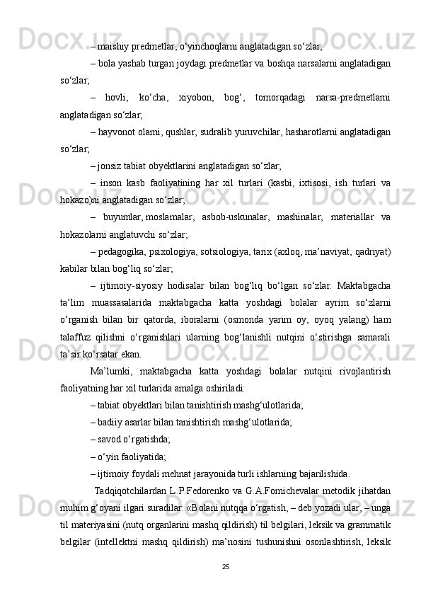 – maishiy predmetlar, o‘yinchoqlarni anglatadigan so‘zlar; 
– bola yashab turgan joydagi predmetlar va boshqa narsalarni anglatadigan
so‘zlar; 
–   hovli,   ko‘cha,   xiyobon,   bog‘,   tomorqadagi   narsa-predmetlarni
anglatadigan so‘zlar; 
– hayvonot olami, qushlar, sudralib yuruvchilar, hasharotlarni anglatadigan
so‘zlar; 
– jonsiz tabiat obyektlarini anglatadigan so‘zlar; 
–   inson   kasb   faoliyatining   har   xil   turlari   (kasbi,   ixtisosi,   ish   turlari   va
hokazo)ni anglatadigan so‘zlar; 
–   buyumlar,   moslamalar ,   asbob-uskunalar,   mashinalar,   materiallar   va
hokazolarni anglatuvchi so‘zlar; 
– pedagogika, psixologiya, sotsiologiya, tarix (axloq, ma’naviyat, qadriyat)
kabilar bilan bog‘liq so‘zlar; 
–   ijtimoiy-siyosiy   hodisalar   bilan   bog‘liq   bo‘lgan   so‘zlar.   Maktabgacha
ta’lim   muassasalarida   maktabgacha   katta   yoshdagi   bolalar   ayrim   so‘zlarni
o‘rganish   bilan   bir   qatorda,   iboralarni   (osmonda   yarim   oy,   oyoq   yalang)   ham
talaffuz   qilishni   o‘rganishlari   ularning   bog‘lanishli   nutqini   o‘stirishga   samarali
ta’sir ko‘rsatar ekan. 
Ma’lumki,   maktabgacha   katta   yoshdagi   bolalar   nutqini   rivojlantirish
faoliyatning har xil turlarida amalga oshiriladi: 
– tabiat obyektlari bilan tanishtirish mashg‘ulotlarida; 
– badiiy asarlar bilan tanishtirish mashg‘ulotlarida; 
– savod o‘rgatishda; 
– o‘yin faoliyatida; 
– ijtimoiy foydali mehnat jarayonida turli ishlarning bajarilishida.
  Tadqiqotchilardan   L.P.Fedorenko   va   G.A.Fomichevalar   metodik   jihatdan
muhim g‘oyani ilgari suradilar: «Bolani nutqqa o‘rgatish, – deb yozadi ular, – unga
til materiyasini (nutq organlarini mashq qildirish) til belgilari, leksik va grammatik
belgilar   (intellektni   mashq   qildirish)   ma’nosini   tushunishni   osonlashtirish,   leksik
25 