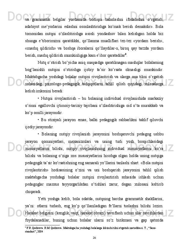 va   grammatik   belgilar   yordamida   borliqni   baholashni   ifodalashni   o‘rgatish,
adabiyot   me’yorlarini   eslashni   osonlashtirishga   ko‘mak   berish   demakdir».   Bola
tomonidan   nutqni   o‘zlashtirishga   asosli   yondashuv   bilan   kelishgan   holda   biz
shunga   e’tiborimizni   qaratdikki,   qo‘llanma   mualliflari   tez-tez   «yordam   berish»,
«mashq   qildirish»   va   boshqa   iboralarni   qo‘llaydilar-u,   biroq   qay   tarzda   yordam
berish , mashq qildirish mumkinligiga kam e’ibor qaratadilar 8
. 
Nutq o‘stirish bo‘yicha aniq maqsadga qaratilmagan mashqlar  bolalarning
bog‘lanishli   nutqini   o‘stirishga   ijobiy   ta’sir   ko‘rsata   olmasligi   mumkindir.
Maktabgacha   yoshdagi   bolalar   nutqini   rivojlantirish   va   ularga   ona   tilini   o‘rgatish
sohasidagi   psixologo-pedagogik   tadqiqotlarni   tahlil   qilish   quyidagi   xulosalarga
kelish imkonini beradi: 
•   Nutqni   rivojlantirish   –   bu   bolaning   individual   rivojlanishida   markaziy
o‘rinni   egallovchi   ijtimoiy-tarixiy   tajribani   o‘zlashtirishiga   oid   o‘ta   murakkab   va
ko‘p omilli jarayondir. 
•   Bu   stixiyali   jarayon   emas,   balki   pedagogik   rahbarlikni   taklif   qiluvchi
ijodiy jarayondir. 
•   Bolaning   nutqiy   rivojlanish   jarayonini   boshqaruvchi   pedagog   ushbu
jarayon   qonuniyatlari,   mexanizmlari   va   uning   turli   yosh   bosqichlaridagi
xususiyatlarini   bilishi,   nutqiy   rivojlanishning   individual   xususiyatlarini   ko‘ra
bilishi   va   bolaning   o‘ziga   xos   xususiyatlarini   hisobga   olgan   holda   uning   nutqiga
pedagogik ta’sir ko‘rsatishning eng samarali yo‘llarini tanlashi shart. «Bola nutqini
rivojlantirish»   hodisasining   o‘zini   va   uni   boshqarish   jarayonini   tahlil   qilish
maktabgacha   yoshdagi   bolalar   nutqini   rivojlantirish   sohasida   ishlash   uchun
pedagoglar   maxsus   tayyorgarlikdan   o‘tishlari   zarur,   degan   xulosani   keltirib
chiqaradi. 
Yetti   yoshga   kelib,   bola   odatda,   nutqning   barcha   grammatik   shakllarini,
ya’ni:   otlarni   turlash,   eng   ko‘p   qo‘llaniladigan   fe’llarni   tuslashni   bilishi   lozim.
Harakat belgisini (kenglik, vaqt, harakat obrazi) tavsiflash uchun ular ravishlardan
foydalanadilar,   buning   uchun   bolalar   ularni   so‘z   birikmasi   va   gap   qatorida
8
  F.R.Qodirova. R.M Qodirova. Maktabgacha yoshdagi bolalarga ikkinchi tilni o'rgatish metodikasi. T ., “ Sano -
standart ”, 2004
26 