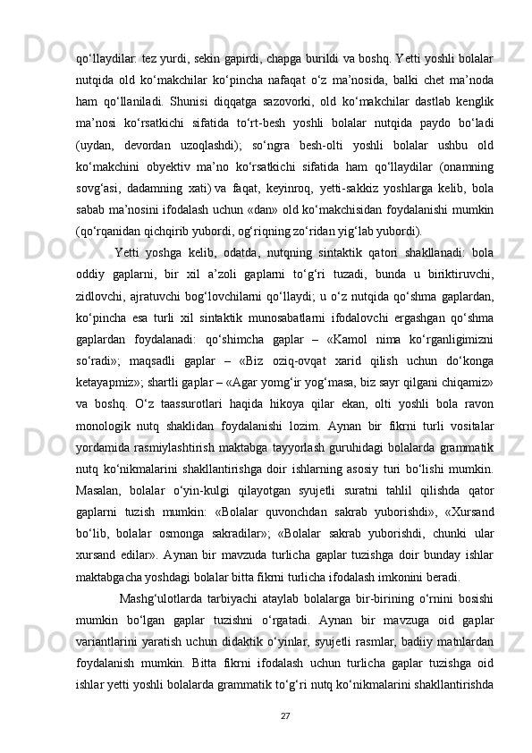 qo‘llaydilar: tez yurdi, sekin gapirdi, chapga burildi va boshq. Yetti yoshli bolalar
nutqida   old   ko‘makchilar   ko‘pincha   nafaqat   o‘z   ma’nosida,   balki   chet   ma’noda
ham   qo‘llaniladi.   Shunisi   diqqatga   sazovorki,   old   ko‘makchilar   dastlab   kenglik
ma’nosi   ko‘rsatkichi   sifatida   to‘rt-besh   yoshli   bolalar   nutqida   paydo   bo‘ladi
(uydan,   devordan   uzoqlashdi);   so‘ngra   besh-olti   yoshli   bolalar   ushbu   old
ko‘makchini   obyektiv   ma’no   ko‘rsatkichi   sifatida   ham   qo‘llaydilar   (onamning
sovg‘asi,   dadamning   xati)   va   faqat ,   keyinroq,   yetti-sakkiz   yoshlarga   kelib,   bola
sabab ma’nosini ifodalash uchun «dan» old ko‘makchisidan foydalanishi mumkin
(qo‘rqanidan qichqirib yubordi, og‘riqning zo‘ridan yig‘lab yubordi). 
Yetti   yoshga   kelib,   odatda,   nutqning   sintaktik   qatori   shakllanadi:   bola
oddiy   gaplarni,   bir   xil   a’zoli   gaplarni   to‘g‘ri   tuzadi,   bunda   u   biriktiruvchi,
zidlovchi,   ajratuvchi   bog‘lovchilarni   qo‘llaydi;   u   o‘z   nutqida   qo‘shma   gaplardan,
ko‘pincha   esa   turli   xil   sintaktik   munosabatlarni   ifodalovchi   ergashgan   qo‘shma
gaplardan   foydalanadi:   qo‘shimcha   gaplar   –   «Kamol   nima   ko‘rganligimizni
so‘radi»;   maqsadli   gaplar   –   «Biz   oziq-ovqat   xarid   qilish   uchun   do‘konga
ketayapmiz»; shartli gaplar – «Agar yomg‘ir yog‘masa, biz sayr qilgani chiqamiz»
va   boshq.   O‘z   taassurotlari   haqida   hikoya   qilar   ekan,   olti   yoshli   bola   ravon
monologik   nutq   shaklidan   foydalanishi   lozim.   Aynan   bir   fikrni   turli   vositalar
yordamida   rasmiylashtirish   maktabga   tayyorlash   guruhidagi   bolalarda   grammatik
nutq   ko‘nikmalarini   shakllantirishga   doir   ishlarning   asosiy   turi   bo‘lishi   mumkin.
Masalan,   bolalar   o‘yin-kulgi   qilayotgan   syujetli   suratni   tahlil   qilishda   qator
gaplarni   tuzish   mumkin:   «Bolalar   quvonchdan   sakrab   yuborishdi»,   «Xursand
bo‘lib,   bolalar   osmonga   sakradilar»;   «Bolalar   sakrab   yuborishdi,   chunki   ular
xursand   edilar».   Aynan   bir   mavzuda   turlicha   gaplar   tuzishga   doir   bunday   ishlar
maktabgacha yoshdagi bolalar bitta fikrni turlicha ifodalash imkonini beradi.
  Mashg‘ulotlarda   tarbiyachi   ataylab   bolalarga   bir-birining   o‘rnini   bosishi
mumkin   bo‘lgan   gaplar   tuzishni   o‘rgatadi.   Aynan   bir   mavzuga   oid   gaplar
variantlarini   yaratish   uchun   didaktik   o‘yinlar,   syujetli   rasmlar,   badiiy   matnlardan
foydalanish   mumkin.   Bitta   fikrni   ifodalash   uchun   turlicha   gaplar   tuzishga   oid
ishlar yetti yoshli bolalarda grammatik to‘g‘ri nutq ko‘nikmalarini shakllantirishda
27 