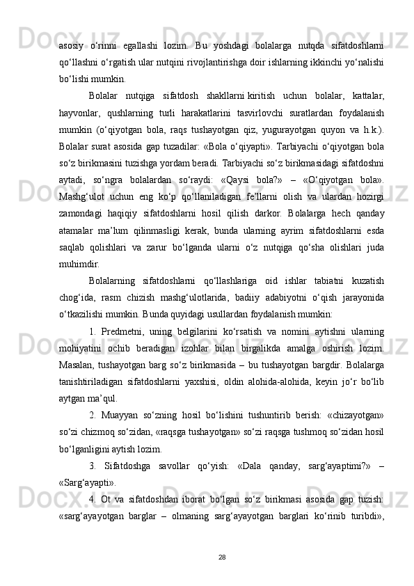 asosiy   o‘rinni   egallashi   lozim.   Bu   yoshdagi   bolalarga   nutqda   sifatdoshlarni
qo‘llashni o‘rgatish ular nutqini rivojlantirishga doir ishlarning ikkinchi yo‘nalishi
bo‘lishi mumkin. 
Bolalar   nutqiga   sifatdosh   shakllarni   kiritish   uchun   bolalar ,   kattalar,
hayvonlar,   qushlarning   turli   harakatlarini   tasvirlovchi   suratlardan   foydalanish
mumkin   (o‘qiyotgan   bola,   raqs   tushayotgan   qiz,   yugurayotgan   quyon   va   h.k.).
Bolalar   surat  asosida  gap   tuzadilar:  «Bola   o‘qiyapti».  Tarbiyachi   o‘qiyotgan  bola
so‘z birikmasini tuzishga yordam beradi. Tarbiyachi so‘z birikmasidagi sifatdoshni
aytadi,   so‘ngra   bolalardan   so‘raydi:   «Qaysi   bola?»   –   «O‘qiyotgan   bola».
Mashg‘ulot   uchun   eng   ko‘p   qo‘llaniladigan   fe’llarni   olish   va   ulardan   hozirgi
zamondagi   haqiqiy   sifatdoshlarni   hosil   qilish   darkor.   Bolalarga   hech   qanday
atamalar   ma’lum   qilinmasligi   kerak,   bunda   ularning   ayrim   sifatdoshlarni   esda
saqlab   qolishlari   va   zarur   bo‘lganda   ularni   o‘z   nutqiga   qo‘sha   olishlari   juda
muhimdir. 
Bolalarning   sifatdoshlarni   qo‘llashlariga   oid   ishlar   tabiatni   kuzatish
chog‘ida,   rasm   chizish   mashg‘ulotlarida,   badiiy   adabiyotni   o‘qish   jarayonida
o‘tkazilishi mumkin. Bunda quyidagi usullardan foydalanish mumkin: 
1.   Predmetni,   uning   belgilarini   ko‘rsatish   va   nomini   aytishni   ularning
mohiyatini   ochib   beradigan   izohlar   bilan   birgalikda   amalga   oshirish   lozim.
Masalan,   tushayotgan   barg   so‘z   birikmasida   –   bu   tushayotgan   bargdir.   Bolalarga
tanishtiriladigan   sifatdoshlarni   yaxshisi,   oldin   alohida-alohida,   keyin   jo‘r   bo‘lib
aytgan ma’qul. 
2.   Muayyan   so‘zning   hosil   bo‘lishini   tushuntirib   berish:   «chizayotgan»
so‘zi chizmoq so‘zidan, «raqsga tushayotgan» so‘zi raqsga tushmoq so‘zidan hosil
bo‘lganligini aytish lozim. 
3.   Sifatdoshga   savollar   qo‘yish:   «Dala   qanday,   sarg‘ayaptimi?»   –
«Sarg‘ayapti». 
4.   Ot   va   sifatdoshdan   iborat   bo‘lgan   so‘z   birikmasi   asosida   gap   tuzish:
«sarg‘ayayotgan   barglar   –   olmaning   sarg‘ayayotgan   barglari   ko‘rinib   turibdi»,
28 