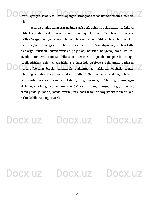 «varillayotgan   samolyot   –   varillayotgan   samolyot   shahar   ustidan   uchib   o‘tdi»   va
h.k. 
Agarda o‘qilayotgan asar matnida sifatdosh uchrasa, bolalarning uni hikoya
qilib   berishida   mazkur   sifatdoshni   u   taalluqli   bo‘lgan   otlar   bilan   birgalikda
qo‘llashlariga,   tarbiyachi   savol   berganida   esa   ushbu   sifatdosh   hosil   bo‘lgan   fe’l
nomini ayta olishlariga e’tibor berish juda muhimdir. Maktabgacha yoshdagi katta
bolalarga   mustaqil   hikoyatavsiflar   (o‘yinlar,   narsalar   bo‘yicha)   yoki   syujetli
suratlar   turkumi   asosida   hikoyalar   tuzishni   o‘rgatish   maqsadida   nutqni
rivojlantirishga   doir   maxsus   ishlarni   o‘tkazishda   tarbiyachi   bolalarning   o‘zlariga
ma’lum   bo‘lgan   barcha   grammatik   shakllarni   qo‘llashlariga   erishishi   lozim:
otlarning   kelishik   shakli   va   sifatlar,   sifatlar   to‘liq   va   qisqa   shaklda,   sifatlarni
taqqoslash   darajalari   (yuqori,   baland,   eng   baland);   fe’llarning   tuslanadigan
shakllari ; eng keng tarqalgan ravishlar (o‘ngga, chapga, oldinga, orqaga, bu yerda,
anavi yerda, yuqorida, pastda, yaxshi, tez), hozirgi zamon haqiqiy sifatdoshlari; old
ko‘makchilar va bog‘lovchilar. 
29 