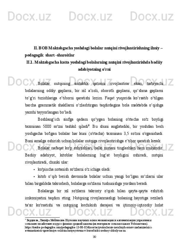 II. BOB Maktabgacha yoshdagi bolalar nutqini rivojlantirishning ilmiy –
pedagogik  shart -sharoitlar 
II.1. Maktabgacha katta yoshdagi bolalarning nutqini rivojlantirishda badiiy
adabiyotning o'rni
Bolalar   nutqining   sintaktik   qatorini   rivojlantirar   ekan,   tarbiyachi
bolalarning   oddiy   gaplarni,   bir   xil   a’zoli,   oborotli   gaplarni,   qo‘shma   gaplarni
to‘g‘ri   tuzishlariga   e’tiborni   qaratishi   lozim.   Faqat   yuqorida   ko‘rsatib   o‘tilgan
barcha   grammatik   shakllarni   o‘zlashtirgan   taqdirdagina   bola   maktabda   o‘qishga
yaxshi tayyorlangan bo‘ladi.
Boshlang‘ich   sinfga   qadam   qo‘ygan   bolaning   o'rtacha   so'z   boyligi
taxminan   5000   so'zni   tashkil   qiladi 9
.   Bu   shuni   anglatadiki,   bir   yoshdan   besh
yoshgacha   bo'lgan   bolalar   har   kuni   (o'rtacha)   taxminan   3,5   so'zni   o'rganishadi.
Buni amalga oshirish uchun bolalar nutqiga rivojlantirishga e’tibor qaratish kerak. 
Bolalar   nafaqat   ko'p   eshitishlari,   balki   nimani   tinglashlari   ham   muhimdir.
Badiiy   adabiyot,   kitoblar   bolalarning   lug‘at   boyligini   oshiradi,   nutqini
rivojlantiradi, chunki ular: 
 ko'pincha notanish so'zlarni o'z ichiga oladi: 
 kitob   o‘qib   berish   davomida   bolalar   uchun   yangi   bo‘lgan   so‘zlarni   ular
bilan birgalikda takrorlash, bolalarga so'zlarni tushunishga yordam beradi. 
Bolalarga   bir   xil   so'zlarni   takroriy   o'qish   bilan   qayta-qayta   eshitish
imkoniyatini   taqdim   eting.   Nutqning   rivojlanmasligi   bolaning   hayotiga   sezilarli
ta'sir   ko'rsatishi   va   nutqning   kechikish   darajasi   va   ijtimoiy-iqtisodiy   holat
9
 Бердиева, Ханифа Мейлиевна Изучение научных основ механизации и автоматизации управления 
сельским хозяйством в курсе физики средней школы (на материале сельских школ Узбекистана). 
https://nauka-pedagogika.com/pedagogika-13-00-02/dissertaciyaizuchenie-nauchnyh-osnov-mehanizatsii-i-
avtomatizatsii-upravleniya-selskim-hozyaystvom-v-kursefiziki-sredney-shkoly-na-m
30 