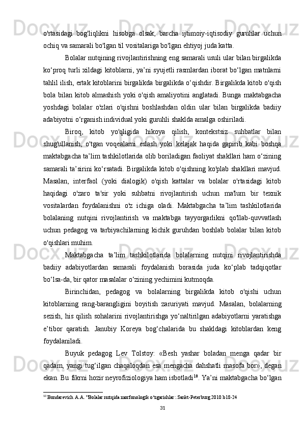 o'rtasidagi   bog'liqlikni   hisobga   olsak,   barcha   ijtimoiy-iqtisodiy   guruhlar   uchun
ochiq va samarali bo'lgan til vositalariga bo'lgan ehtiyoj juda katta. 
Bolalar nutqining rivojlantirishning eng samarali usuli ular bilan birgalikda
ko‘proq turli xildagi kitoblarni, ya’ni syujetli rasmlardan iborat bo‘lgan matnlarni
tahlil ilish, ertak kitoblarini birgalikda birgalikda o‘qishdir. Birgalikda kitob o'qish
bola bilan kitob almashish  yoki  o'qish amaliyotini  anglatadi. Bunga  maktabgacha
yoshdagi   bolalar   o'zlari   o'qishni   boshlashdan   oldin   ular   bilan   birgalikda   badiiy
adabiyotni o‘rganish individual yoki guruhli shaklda amalga oshiriladi. 
Biroq,   kitob   yo'qligida   hikoya   qilish,   kontekstsiz   suhbatlar   bilan
shug'ullanish,   o'tgan   voqealarni   eslash   yoki   kelajak   haqida   gapirib   kabi   boshqa
maktabgacha ta’lim tashkilotlarida olib boriladigan faoliyat shakllari ham o‘zining
samarali ta’sirini ko‘rsatadi. Birgalikda kitob o'qishning ko'plab shakllari mavjud.
Masalan,   interfaol   (yoki   dialogik)   o'qish   kattalar   va   bolalar   o'rtasidagi   kitob
haqidagi   o'zaro   ta'sir   yoki   suhbatni   rivojlantirish   uchun   ma'lum   bir   texnik
vositalardan   foydalanishni   o'z   ichiga   oladi.   Maktabgacha   ta’lim   tashkilotlarida
bolalaning   nutqini   rivojlantirish   va   maktabga   tayyorgarlikni   qo'llab-quvvatlash
uchun   pedagog   va   tarbiyachilarning   kichik   guruhdan   boshlab   bolalar   bilan   kitob
o'qishlari muhim. 
Maktabgacha   ta’lim   tashkilotlarida   bolalarning   nutqini   rivojlantirishda
badiiy   adabiyotlardan   samarali   foydalanish   borasida   juda   ko‘plab   tadqiqotlar
bo‘lsa-da, bir qator masalalar o‘zining yechimini kutmoqda. 
Birinchidan,   pedagog   va   bolalarning   birgalikda   kitob   o'qishi   uchun
kitoblarning   rang-barangligini   boyitish   zaruriyati   mavjud.   Masalan,   bolalarning
sezish,  his qilish sohalarini  rivojlantirishga yo‘naltirilgan adabiyotlarni  yaratishga
e’tibor   qaratish.   Janubiy   Koreya   bog‘chalarida   bu   shakldagi   kitoblardan   keng
foydalaniladi. 
Buyuk   pedagog   Lev   Tolstoy:   «Besh   yashar   boladan   menga   qadar   bir
qadam,   yangi   tug‘ilgan   chaqaloqdan   esa   mengacha   dahshatli   masofa   bor»,   degan
ekan. Bu fikrni hozir neyrofiziologiya ham isbotladi 10
. Ya’ni maktabgacha bo‘lgan
10
  Bondarevich A.A. ”Bolalar nutqida morfonologik o‘zgarishlar:.Sankt-Peterburg.2010.b18-24
31 