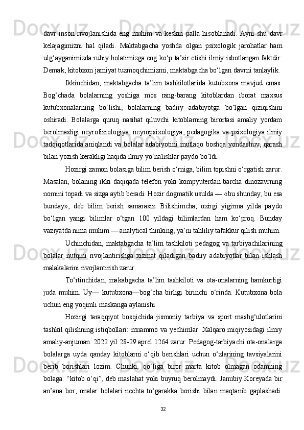 davr   inson   rivojlanishida   eng   muhim   va   keskin   palla   hisoblanadi.   Ayni   shu   davr
kelajagimizni   hal   qiladi.   Maktabgacha   yoshda   olgan   psixologik   jarohatlar   ham
ulg‘ayganimizda ruhiy holatimizga eng ko‘p ta’sir etishi ilmiy isbotlangan faktdir.
Demak, kitobxon jamiyat tuzmoqchimizmi, maktabgacha bo‘lgan davrni tanlaylik. 
Ikkinchidan,   maktabgacha   ta’lim   tashkilotlarida   kutubxona   mavjud   emas.
Bog‘chada   bolalarning   yoshiga   mos   rang-barang   kitoblardan   iborat   maxsus
kutubxonalarning   bo‘lishi,   bolalarning   badiiy   adabiyotga   bo‘lgan   qiziqishini
oshiradi.   Bolalarga   quruq   nasihat   qiluvchi   kitoblarning   birortasi   amaliy   yordam
berolmasligi  neyrofiziologiya, neyropsixologiya, pedagogika va psixologiya ilmiy
tadqiqotlarida aniqlandi va bolalar adabiyotini mutlaqo boshqa yondashuv, qarash
bilan yozish kerakligi haqida ilmiy yo‘nalishlar paydo bo‘ldi. 
Hozirgi zamon bolasiga bilim berish o‘rniga, bilim topishni o‘rgatish zarur.
Masalan,   bolaning ikki   daqiqada telefon  yoki  kompyuterdan barcha  dinozavrning
nomini topadi va sizga aytib beradi. Hozir dogmatik usulda — «bu shunday, bu esa
bunday»,   deb   bilim   berish   samarasiz.   Bilishimcha,   oxirgi   yigirma   yilda   paydo
bo‘lgan   yangi   bilimlar   o‘tgan   100   yildagi   bilimlardan   ham   ko‘proq.   Bunday
vaziyatda nima muhim — analytical thinking, ya’ni tahliliy tafakkur qilish muhim.
Uchinchidan,   maktabgacha   ta’lim   tashkiloti   pedagog   va   tarbiyachilarining
bolalar   nutqini   rivojlantirishga   xizmat   qiladigan   badiiy   adabiyotlar   bilan   ishlash
malakalarini rivojlantirish zarur. 
To‘rtinchidan,   makabgacha   ta’lim   tashkiloti   va   ota-onalarning   hamkorligi
juda   muhim.   Uy—   kutubxona—bog‘cha   birligi   birinchi   o‘rinda.   Kutubxona   bola
uchun eng yoqimli maskanga aylanishi 
Hozirgi   taraqqiyot   bosqichida   jismoniy   tarbiya   va   sport   mashg‘ulotlarini
tashkil qilishning istiqbollari: muammo va yechimlar. Xalqaro miqiyosidagi ilmiy
amaliy-anjuman. 2022 yil 28-29 aprel 1264 zarur. Pedagog-tarbiyachi ota-onalarga
bolalarga   uyda   qanday   kitoblarni   o‘qib   berishlari   uchun   o‘zlarining   tavsiyalarini
berib   borishlari   lozim.   Chunki,   qo‘liga   biror   marta   kitob   olmagan   odamning
bolaga: “kitob o‘qi”, deb maslahat yoki buyruq berolmaydi. Janubiy Koreyada bir
an’ana   bor,   onalar   bolalari   nechta   to‘garakka   borishi   bilan   maqtanib   gaplashadi.
32 