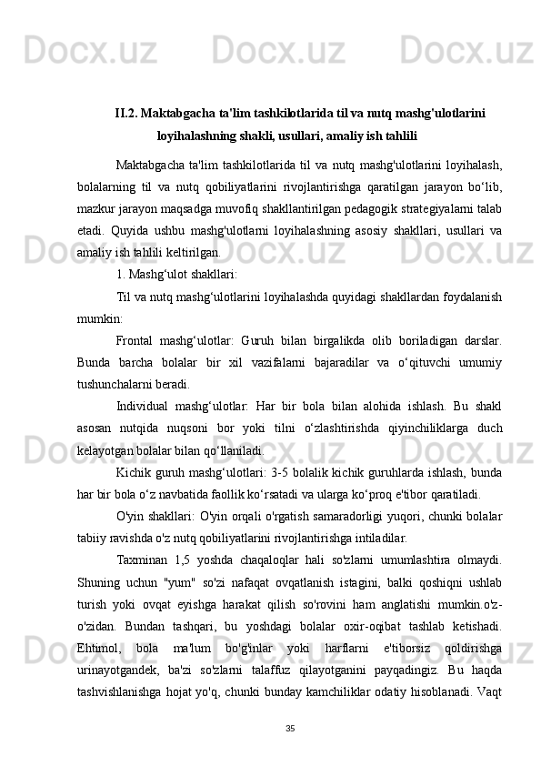 II.2. Maktabgacha ta'lim tashkilotlarida til va nutq mashg'ulotlarini
loyihalashning shakli, usullari, amaliy ish tahlili
Maktabgacha   ta'lim   tashkilotlarida   til   va   nutq   mashg'ulotlarini   loyihalash,
bolalarning   til   va   nutq   qobiliyatlarini   rivojlantirishga   qaratilgan   jarayon   bo‘lib,
mazkur jarayon maqsadga muvofiq shakllantirilgan pedagogik strategiyalarni talab
etadi.   Quyida   ushbu   mashg'ulotlarni   loyihalashning   asosiy   shakllari,   usullari   va
amaliy ish tahlili keltirilgan.
1. Mashg‘ulot shakllari:
Til va nutq mashg‘ulotlarini loyihalashda quyidagi shakllardan foydalanish
mumkin:
Frontal   mashg‘ulotlar:   Guruh   bilan   birgalikda   olib   boriladigan   darslar.
Bunda   barcha   bolalar   bir   xil   vazifalarni   bajaradilar   va   o‘qituvchi   umumiy
tushunchalarni beradi.
Individual   mashg‘ulotlar:   Har   bir   bola   bilan   alohida   ishlash.   Bu   shakl
asosan   nutqida   nuqsoni   bor   yoki   tilni   o‘zlashtirishda   qiyinchiliklarga   duch
kelayotgan bolalar bilan qo‘llaniladi.
Kichik guruh mashg‘ulotlari: 3-5 bolalik kichik guruhlarda ishlash,  bunda
har bir bola o‘z navbatida faollik ko‘rsatadi va ularga ko‘proq e'tibor qaratiladi.
O'yin shakllari: O'yin orqali o'rgatish samaradorligi yuqori, chunki bolalar
tabiiy ravishda o'z nutq qobiliyatlarini rivojlantirishga intiladilar.
Taxminan   1,5   yoshda   chaqaloqlar   hali   so'zlarni   umumlashtira   olmaydi.
Shuning   uchun   "yum"   so'zi   nafaqat   ovqatlanish   istagini,   balki   qoshiqni   ushlab
turish   yoki   ovqat   eyishga   harakat   qilish   so'rovini   ham   anglatishi   mumkin.o'z-
o'zidan.   Bundan   tashqari,   bu   yoshdagi   bolalar   oxir-oqibat   tashlab   ketishadi.
Ehtimol,   bola   ma'lum   bo'g'inlar   yoki   harflarni   e'tiborsiz   qoldirishga
urinayotgandek,   ba'zi   so'zlarni   talaffuz   qilayotganini   payqadingiz.   Bu   haqda
tashvishlanishga   hojat  yo'q,  chunki   bunday kamchiliklar   odatiy hisoblanadi.  Vaqt
35 