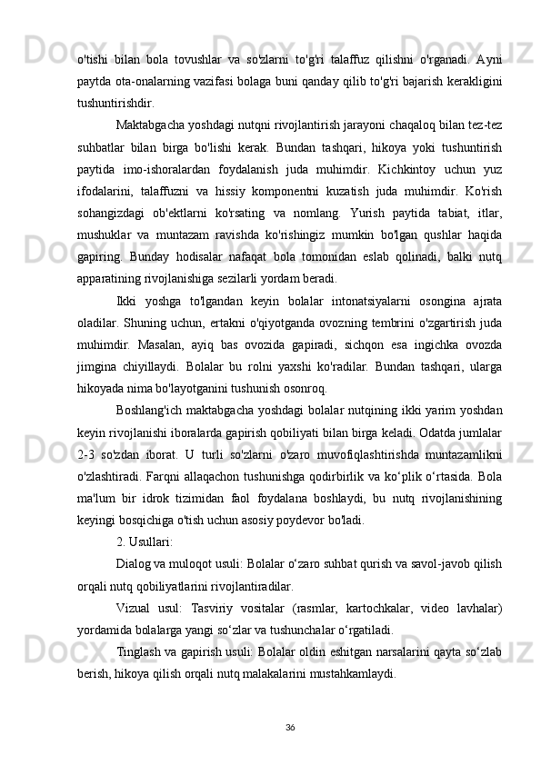 o'tishi   bilan   bola   tovushlar   va   so'zlarni   to'g'ri   talaffuz   qilishni   o'rganadi.   Ayni
paytda ota-onalarning vazifasi bolaga buni qanday qilib to'g'ri bajarish kerakligini
tushuntirishdir.
Maktabgacha yoshdagi nutqni rivojlantirish jarayoni chaqaloq bilan tez-tez
suhbatlar   bilan   birga   bo'lishi   kerak.   Bundan   tashqari,   hikoya   yoki   tushuntirish
paytida   imo-ishoralardan   foydalanish   juda   muhimdir.   Kichkintoy   uchun   yuz
ifodalarini,   talaffuzni   va   hissiy   komponentni   kuzatish   juda   muhimdir.   Ko'rish
sohangizdagi   ob'ektlarni   ko'rsating   va   nomlang.   Yurish   paytida   tabiat,   itlar,
mushuklar   va   muntazam   ravishda   ko'rishingiz   mumkin   bo'lgan   qushlar   haqida
gapiring.   Bunday   hodisalar   nafaqat   bola   tomonidan   eslab   qolinadi,   balki   nutq
apparatining rivojlanishiga sezilarli yordam beradi.
Ikki   yoshga   to'lgandan   keyin   bolalar   intonatsiyalarni   osongina   ajrata
oladilar.   Shuning  uchun,   ertakni   o'qiyotganda   ovozning   tembrini   o'zgartirish   juda
muhimdir.   Masalan,   ayiq   bas   ovozida   gapiradi,   sichqon   esa   ingichka   ovozda
jimgina   chiyillaydi.   Bolalar   bu   rolni   yaxshi   ko'radilar.   Bundan   tashqari,   ularga
hikoyada nima bo'layotganini tushunish osonroq.
Boshlang'ich   maktabgacha  yoshdagi   bolalar  nutqining ikki   yarim   yoshdan
keyin rivojlanishi iboralarda gapirish qobiliyati bilan birga keladi. Odatda jumlalar
2-3   so'zdan   iborat.   U   turli   so'zlarni   o'zaro   muvofiqlashtirishda   muntazamlikni
o'zlashtiradi.  Farqni   allaqachon  tushunishga  qodirbirlik  va ko‘plik o‘rtasida.   Bola
ma'lum   bir   idrok   tizimidan   faol   foydalana   boshlaydi,   bu   nutq   rivojlanishining
keyingi bosqichiga o'tish uchun asosiy poydevor bo'ladi.
2. Usullari:
Dialog va muloqot usuli: Bolalar o‘zaro suhbat qurish va savol-javob qilish
orqali nutq qobiliyatlarini rivojlantiradilar.
Vizual   usul:   Tasviriy   vositalar   (rasmlar,   kartochkalar,   video   lavhalar)
yordamida bolalarga yangi so‘zlar va tushunchalar o‘rgatiladi.
Tinglash va gapirish usuli: Bolalar oldin eshitgan narsalarini qayta so‘zlab
berish, hikoya qilish orqali nutq malakalarini mustahkamlaydi.
36 