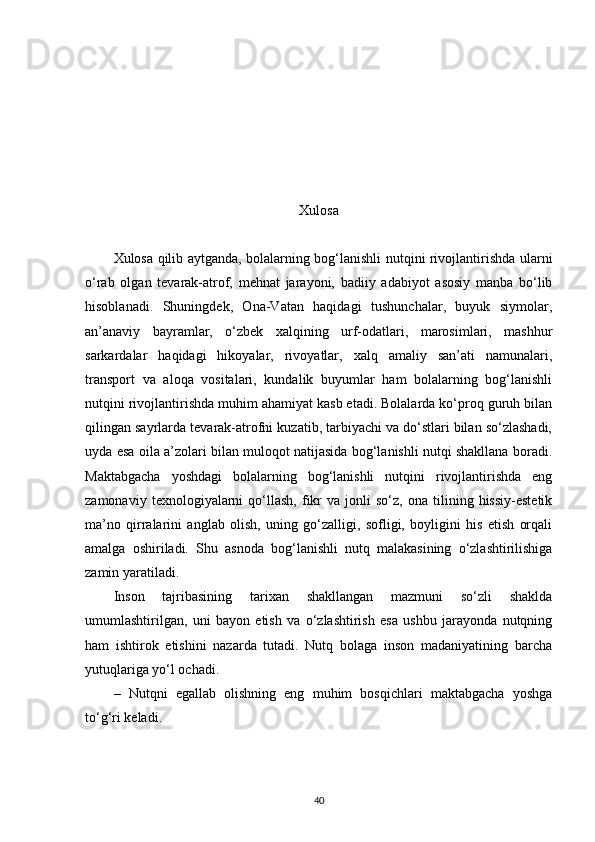 Xulosa 
Xulosa qilib aytganda, bolalarning bog‘lanishli nutqini rivojlantirishda ularni
o‘rab   olgan   tevarak-atrof,   mehnat   jarayoni,   badiiy   adabiyot   asosiy   manba   bo‘lib
hisoblanadi.   Shuningdek,   Ona-Vatan   haqidagi   tushunchalar,   buyuk   siymolar,
an’anaviy   bayramlar,   o‘zbek   xalqining   urf-odatlari,   marosimlari,   mashhur
sarkardalar   haqidagi   hikoyalar,   rivoyatlar,   xalq   amaliy   san’ati   namunalari,
transport   va   aloqa   vositalari,   kundalik   buyumlar   ham   bolalarning   bog‘lanishli
nutqini rivojlantirishda muhim ahamiyat kasb etadi. Bolalarda ko‘proq guruh bilan
qilingan sayrlarda tevarak-atrofni kuzatib, tarbiyachi va do‘stlari bilan so‘zlashadi,
uyda esa oila a’zolari bilan muloqot natijasida bog‘lanishli nutqi shakllana boradi.
Maktabgacha   yoshdagi   bolalarning   bog‘lanishli   nutqini   rivojlantirishda   eng
zamonaviy   texnologiyalarni   qo‘llash,   fikr   va   jonli   so‘z,   ona  tilining  hissiy-estetik
ma’no   qirralarini   anglab   olish,   uning   go‘zalligi,   sofligi,   boyligini   his   etish   orqali
amalga   oshiriladi.   Shu   asnoda   bog‘lanishli   nutq   malakasining   o‘zlashtirilishiga
zamin yaratiladi.
Inson   tajribasining   tarixan   shakllangan   mazmuni   so‘zli   shaklda
umumlashtirilgan,   uni   bayon   etish   va   o‘zlashtirish   esa   ushbu   jarayonda   nutqning
ham   ishtirok   etishini   nazarda   tutadi.   Nutq   bolaga   inson   madaniyatining   barcha
yutuqlariga yo‘l ochadi. 
–   Nutqni   egallab   olishning   eng   muhim   bosqichlari   maktabgacha   yoshga
to‘g‘ri keladi. 
40 