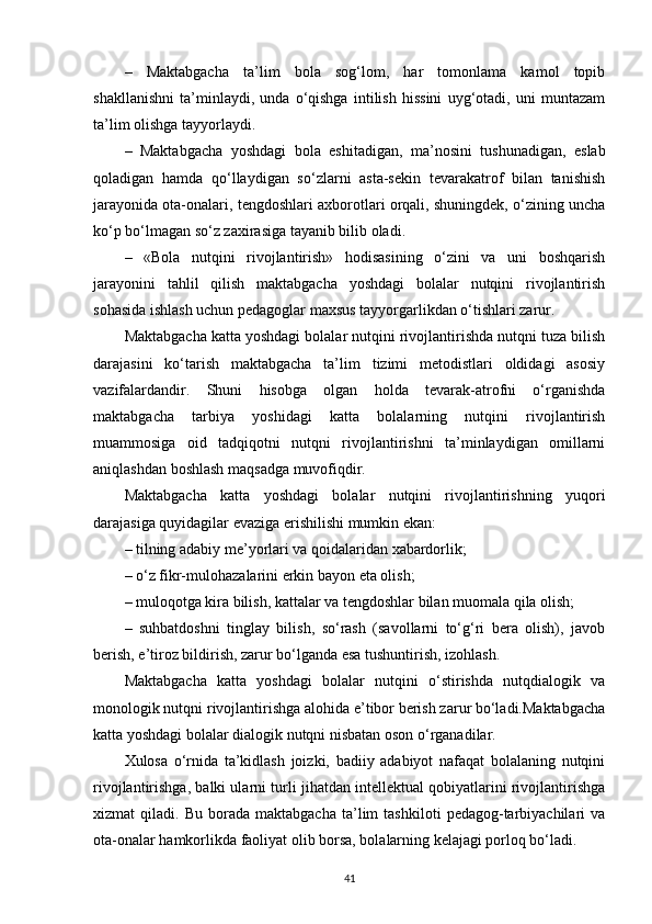 –   Maktabgacha   ta’lim   bola   sog‘lom,   har   tomonlama   kamol   topib
shakllanishni   ta’minlaydi,   unda   o‘qishga   intilish   hissini   uyg‘otadi,   uni   muntazam
ta’lim olishga tayyorlaydi. 
–   Maktabgacha   yoshdagi   bola   eshitadigan,   ma’nosini   tushunadigan,   eslab
qoladigan   hamda   qo‘llaydigan   so‘zlarni   asta-sekin   tevarakatrof   bilan   tanishish
jarayonida ota-onalari, tengdoshlari axborotlari orqali, shuningdek, o‘zining uncha
ko‘p bo‘lmagan so‘z zaxirasiga tayanib bilib oladi. 
–   «Bola   nutqini   rivojlantirish»   hodisasining   o‘zini   va   uni   boshqarish
jarayonini   tahlil   qilish   maktabgacha   yoshdagi   bolalar   nutqini   rivojlantirish
sohasida ishlash uchun pedagoglar maxsus tayyorgarlikdan o‘tishlari zarur. 
Maktabgacha katta yoshdagi bolalar nutqini rivojlantirishda nutqni tuza bilish
darajasini   ko‘tarish   maktabgacha   ta’lim   tizimi   metodistlari   oldidagi   asosiy
vazifalardandir.   Shuni   hisobga   olgan   holda   tevarak-atrofni   o‘rganishda
maktabgacha   tarbiya   yoshidagi   katta   bolalarning   nutqini   rivojlantirish
muammosiga   oid   tadqiqotni   nutqni   rivojlantirishni   ta’minlaydigan   omillarni
aniqlashdan boshlash maqsadga muvofiqdir. 
Maktabgacha   katta   yoshdagi   bolalar   nutqini   rivojlantirishning   yuqori
darajasiga quyidagilar evaziga erishilishi mumkin ekan: 
– tilning adabiy me’yorlari va qoidalaridan xabardorlik; 
– o‘z fikr-mulohazalarini erkin bayon eta olish; 
– muloqotga kira bilish, kattalar va tengdoshlar bilan muomala qila olish; 
–   suhbatdoshni   tinglay   bilish,   so‘rash   (savollarni   to‘g‘ri   bera   olish),   javob
berish, e’tiroz bildirish, zarur bo‘lganda esa tushuntirish, izohlash. 
Maktabgacha   katta   yoshdagi   bolalar   nutqini   o‘stirishda   nutqdialogik   va
monologik nutqni rivojlantirishga alohida e’tibor berish zarur bo‘ladi.Maktabgacha
katta yoshdagi bolalar dialogik nutqni nisbatan oson o‘rganadilar.
Xulosa   o‘rnida   ta’kidlash   joizki,   badiiy   adabiyot   nafaqat   bolalaning   nutqini
rivojlantirishga, balki ularni turli jihatdan intellektual qobiyatlarini rivojlantirishga
xizmat   qiladi.   Bu   borada   maktabgacha   ta’lim   tashkiloti   pedagog-tarbiyachilari   va
ota-onalar hamkorlikda faoliyat olib borsa, bolalarning kelajagi porloq bo‘ladi.
41 