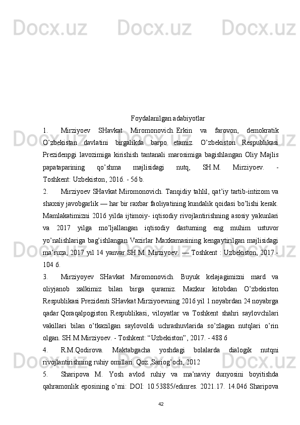 Foydalanilgan adabiyotlar
1. Mirziyoev   SHavkat   Miromonovich.   Erkin   va   farovon ,   demokratik
O’zbekistan   davlatini   birgalikda   barpo   etamiz.   O’zbekiston   Respublikasi
Prezidenpgi   lavozimiga   kirishish   tantanali   marosimiga   bagishlangan   Oliy   Majlis
papataparining   qo’shma   majlisidagi   nutq,   SH.M.   Mirziyoev.   -
Toshkent:   Uzbekiston , 2016. - 56 b.
2. Mirziyoev SHavkat Miromonovich. Tanqidiy tahlil, qat’iy tartib-intizom va
shaxsiy javobgarlik — har bir raxbar faoliyatining kundalik qoidasi bo’lishi kerak.
Mamlakatimizni   2016   yilda   ijtimoiy-   iqtisodiy   rivojlantirishning   asosiy   yakunlari
va   2017   yilga   mo’ljallangan   iqtisodiy   dasturning   eng   muhim   ustuvor
yo’nalishlariga   bag’ishlangan   Vazirlar   Maxkamasining   kengaytirilgan   majlisidagi
ma’ruza, 2017 yil 14 yanvar SH.M. Mirziyoev. — Toshkent : Uzbekiston, 2017.-
104 6.
3. Mirziyoyev   SHavkat   Miromonovich.   Buyuk   kelajagimizni   mard   va
oliyjanob   xalkimiz   bilan   birga   quramiz.   Mazkur   kitobdan   O’zbekiston
Respublikasi Prezidenti SHavkat Mirziyoevning 2016 yil 1 noyabrdan 24 noyabrga
qadar   Qoraqalpogiston   Respublikasi ,   viloyatlar   va   Toshkent   shahri   saylovchilari
vakillari   bilan   o’tkazilgan   saylovoldi   uchrashuvlarida   so’zlagan   nutqlari   o’rin
olgan. SH.M.Mirziyoev. - Toshkent: “Uzbekiston”, 2017. - 488 6
4. R.M.Qodirova.   Maktabgacha   yoshdagi   bolalarda   dialogik   nutqni
rivojlantirishning ruhiy omillari. Qoz.,Sariog’och, 2012
5. Sharipova   M.   Yosh   avlod   ruhiy   va   ma’naviy   dunyosini   boyitishda
qahramonlik   eposining   o’rni:   DOI:   10.53885/edinres.   2021.17.   14.046   Sharipova
42 