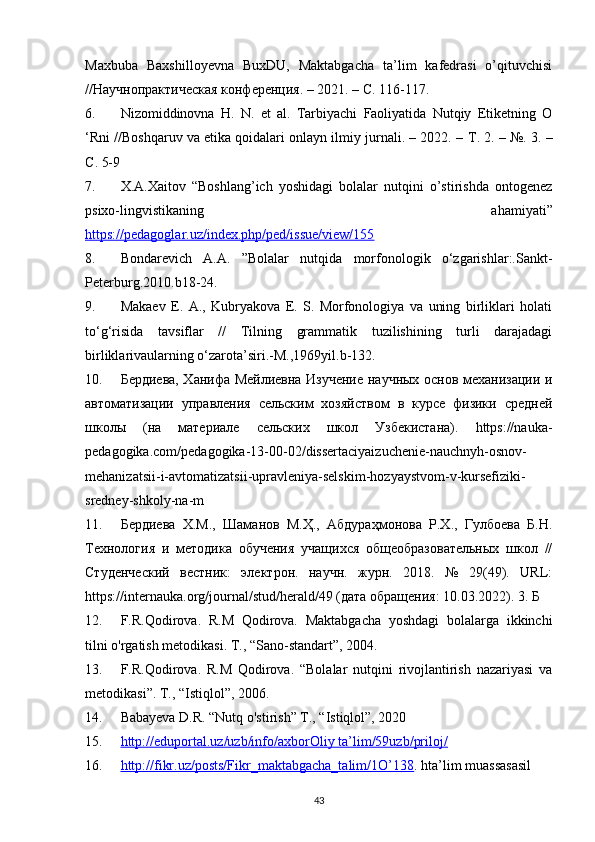 Maxbuba   Baxshilloyevna   BuxDU,   Maktabgacha   ta’lim   kafedrasi   o’qituvchisi
//Научнопрактическая конференция. – 2021. – С. 116-117.
6. Nizomiddinovna   H.   N.   et   al.   Tarbiyachi   Faoliyatida   Nutqiy   Etiketning   O
‘Rni //Boshqaruv va etika qoidalari onlayn ilmiy jurnali. – 2022. –  Т . 2. – №. 3. –
С . 5-9
7. X.A.Xaitov   “Boshlang’ich   yoshidagi   bolalar   nutqini   o’stirishda   ontogenez
psixo-lingvistikaning   ahamiyati”
https://pedagoglar.uz/index.php/ped/issue/view/155   
8. Bondarevich   A.A.   ”Bolalar   nutqida   morfonologik   o‘zgarishlar:.Sankt-
Peterburg.2010.b18-24. 
9. Makaev   E.   A.,   Kubryakova   E.   S.   Morfonologiya   va   uning   birliklari   holati
to‘g‘risida   tavsiflar   //   Tilning   grammatik   tuzilishining   turli   darajadagi
birliklarivaularning o‘zarota’siri.-M.,1969yil.b-132. 
10. Бердиева, Ханифа Мейлиевна Изучение научных основ механRаци и
автоматRаци   управления   сельским   хозяйством   в   курсе   фRики   средней
школы   (на   материале   сельских   школ   Узбекистана).   https://nauka-
pedagogika.com/pedagogika-13-00-02/dissertaciyaizuchenie-nauchnyh-osnov-
mehanizatsii-i-avtomatizatsii-upravleniya-selskim-hozyaystvom-v-kursefiziki-
sredney-shkoly-na-m 
11. Бердиева   Х.М.,   Шаманов   М.Ҳ.,   Абдураҳмонова   Р.Х.,   Гулбоева   Б.Н.
Технология   и   методика   обучения   учащихся   общеобразовательных   школ   //
Студенческий   вестник:   электрон.   научн.   журн.   2018.   №   29(49).   URL:
https://internauka.org/journal/stud/herald/49 (дата обращения: 10.03.2022). 3. Б
12. F.R.Qodirova.   R.M   Qodirova.   Maktabgacha   yoshdagi   bolalarga   ikkinchi
tilni o'rgatish metodikasi. T., “Sano-standart”, 2004.
13. F.R.Qodirova.   R.M   Qodirova.   “Bolalar   nutqini   rivojlantirish   nazariyasi   va
metodikasi”. T., “Istiqlol”, 2006.
14. Babayeva D.R. “Nutq o'stirish” T., “Istiqlol”, 2020
15. http://eduportal.uz/uzb/info/axborOliy ta’lim/59uzb/priloj/   
16. http://fikr.uz/posts/Fikr_maktabgacha_talim/1O’138    . hta’lim muassasasil
43 