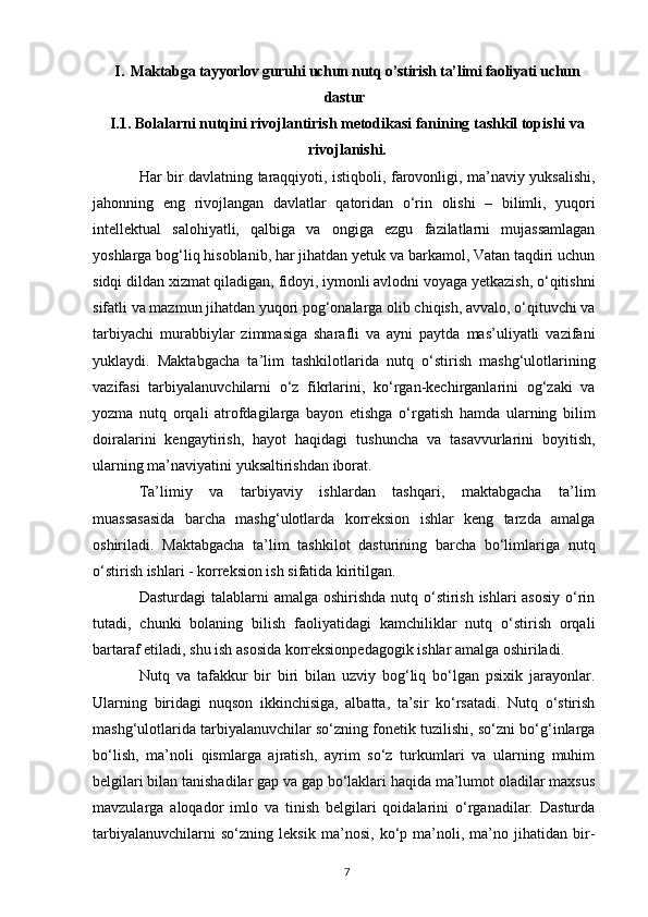 I. Maktabga tayyorlov guruhi uchun nutq o’stirish ta’limi faoliyati uchun
dastur 
I.1.  Bolalarni nutqini rivojlantirish metodikasi fanining tashkil topishi va
rivojlanishi.
Har bir davlatning taraqqiyoti, istiqboli, farovonligi, ma’naviy yuksalishi,
jahonning   eng   rivojlangan   davlatlar   qatoridan   o‘rin   olishi   –   bilimli,   yuqori
intellektual   salohiyatli,   qalbiga   va   ongiga   ezgu   fazilatlarni   mujassamlagan
yoshlarga bog‘liq hisoblanib, har jihatdan yetuk va barkamol, Vatan taqdiri uchun
sidqi dildan xizmat qiladigan, fidoyi, iymonli avlodni voyaga yetkazish, o‘qitishni
sifatli va mazmun jihatdan yuqori pog‘onalarga olib chiqish, avvalo, o‘qituvchi va
tarbiyachi   murabbiylar   zimmasiga   sharafli   va   ayni   paytda   mas’uliyatli   vazifani
yuklaydi.   Maktabgacha   ta’lim   tashkilotlarida   nutq   o‘stirish   mashg‘ulotlarining
vazifasi   tarbiyalanuvchilarni   o‘z   fikrlarini,   ko‘rgan-kechirganlarini   og‘zaki   va
yozma   nutq   orqali   atrofdagilarga   bayon   etishga   o‘rgatish   hamda   ularning   bilim
doiralarini   kengaytirish,   hayot   haqidagi   tushuncha   va   tasavvurlarini   boyitish,
ularning ma’naviyatini yuksaltirishdan iborat. 
Ta’limiy   va   tarbiyaviy   ishlardan   tashqari,   maktabgacha   ta’lim
muassasasida   barcha   mashg‘ulotlarda   korreksion   ishlar   keng   tarzda   amalga
oshiriladi.   Maktabgacha   ta’lim   tashkilot   dasturining   barcha   bo‘limlariga   nutq
o‘stirish ishlari - korreksion ish sifatida kiritilgan. 
Dasturdagi  talablarni  amalga oshirishda nutq o‘stirish ishlari asosiy  o‘rin
tutadi,   chunki   bolaning   bilish   faoliyatidagi   kamchiliklar   nutq   o‘stirish   orqali
bartaraf etiladi, shu ish asosida korreksionpedagogik ishlar amalga oshiriladi. 
Nutq   va   tafakkur   bir   biri   bilan   uzviy   bog‘liq   bo‘lgan   psixik   jarayonlar.
Ularning   biridagi   nuqson   ikkinchisiga,   albatta,   ta’sir   ko‘rsatadi.   Nutq   o‘stirish
mashg‘ulotlarida tarbiyalanuvchilar so‘zning fonetik tuzilishi, so‘zni bo‘g‘inlarga
bo‘lish,   ma’noli   qismlarga   ajratish,   ayrim   so‘z   turkumlari   va   ularning   muhim
belgilari bilan tanishadilar gap va gap bo‘laklari haqida ma’lumot oladilar maxsus
mavzularga   aloqador   imlo   va   tinish   belgilari   qoidalarini   o‘rganadilar.   Dasturda
tarbiyalanuvchilarni   so‘zning   leksik   ma’nosi,   ko‘p   ma’noli,   ma’no   jihatidan   bir-
7 