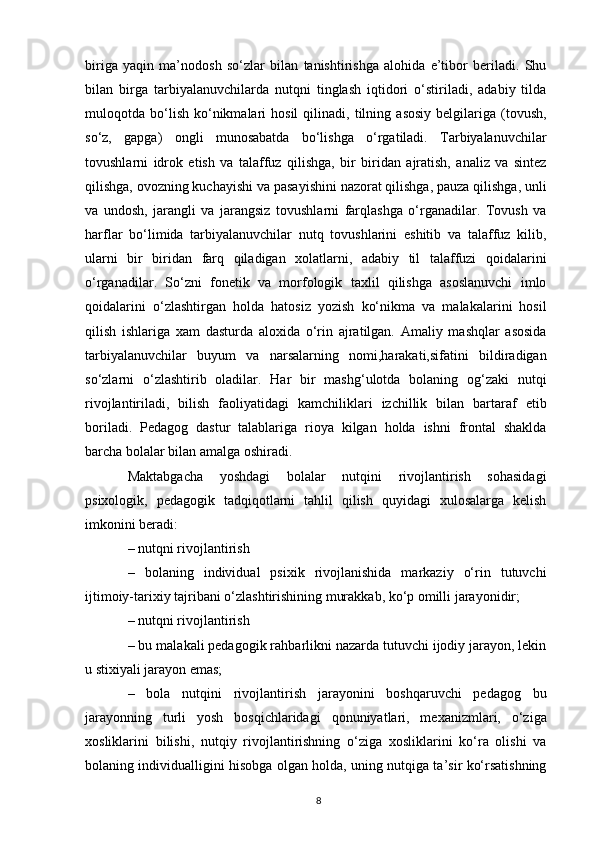 biriga   yaqin   ma’nodosh   so‘zlar   bilan   tanishtirishga   alohida   e’tibor   beriladi.   Shu
bilan   birga   tarbiyalanuvchilarda   nutqni   tinglash   iqtidori   o‘stiriladi,   adabiy   tilda
muloqotda  bo‘lish   ko‘nikmalari   hosil   qilinadi,  tilning   asosiy   belgilariga  (tovush,
so‘z,   gapga)   ongli   munosabatda   bo‘lishga   o‘rgatiladi.   Tarbiyalanuvchilar
tovushlarni   idrok   etish   va   talaffuz   qilishga,   bir   biridan   ajratish,   analiz   va   sintez
qilishga, ovozning kuchayishi va pasayishini nazorat qilishga, pauza qilishga, unli
va   undosh,   jarangli   va   jarangsiz   tovushlarni   farqlashga   o‘rganadilar.   Tovush   va
harflar   bo‘limida   tarbiyalanuvchilar   nutq   tovushlarini   eshitib   va   talaffuz   kilib,
ularni   bir   biridan   farq   qiladigan   xolatlarni,   adabiy   til   talaffuzi   qoidalarini
o‘rganadilar.   So‘zni   fonetik   va   morfologik   taxlil   qilishga   asoslanuvchi   imlo
qoidalarini   o‘zlashtirgan   holda   hatosiz   yozish   ko‘nikma   va   malakalarini   hosil
qilish   ishlariga   xam   dasturda   aloxida   o‘rin   ajratilgan.   Amaliy   mashqlar   asosida
tarbiyalanuvchilar   buyum   va   narsalarning   nomi,harakati,sifatini   bildiradigan
so‘zlarni   o‘zlashtirib   oladilar.   Har   bir   mashg‘ulotda   bolaning   og‘zaki   nutqi
rivojlantiriladi,   bilish   faoliyatidagi   kamchiliklari   izchillik   bilan   bartaraf   etib
boriladi.   Pedagog   dastur   talablariga   rioya   kilgan   holda   ishni   frontal   shaklda
barcha bolalar bilan amalga oshiradi. 
Maktabgacha   yoshdagi   bolalar   nutqini   rivojlantirish   sohasidagi
psixologik,   pedagogik   tadqiqotlarni   tahlil   qilish   quyidagi   xulosalarga   kelish
imkonini beradi: 
– nutqni rivojlantirish 
–   bolaning   individual   psixik   rivojlanishida   markaziy   o‘rin   tutuvchi
ijtimoiy-tarixiy tajribani o‘zlashtirishining murakkab, ko‘p omilli jarayonidir; 
– nutqni rivojlantirish 
– bu malakali pedagogik rahbarlikni nazarda tutuvchi ijodiy jarayon, lekin
u stixiyali jarayon emas; 
–   bola   nutqini   rivojlantirish   jarayonini   boshqaruvchi   pedagog   bu
jarayonning   turli   yosh   bosqichlaridagi   qonuniyatlari,   mexanizmlari,   o‘ziga
xosliklarini   bilishi,   nutqiy   rivojlantirishning   o‘ziga   xosliklarini   ko‘ra   olishi   va
bolaning individualligini hisobga olgan holda, uning nutqiga ta’sir ko‘rsatishning
8 