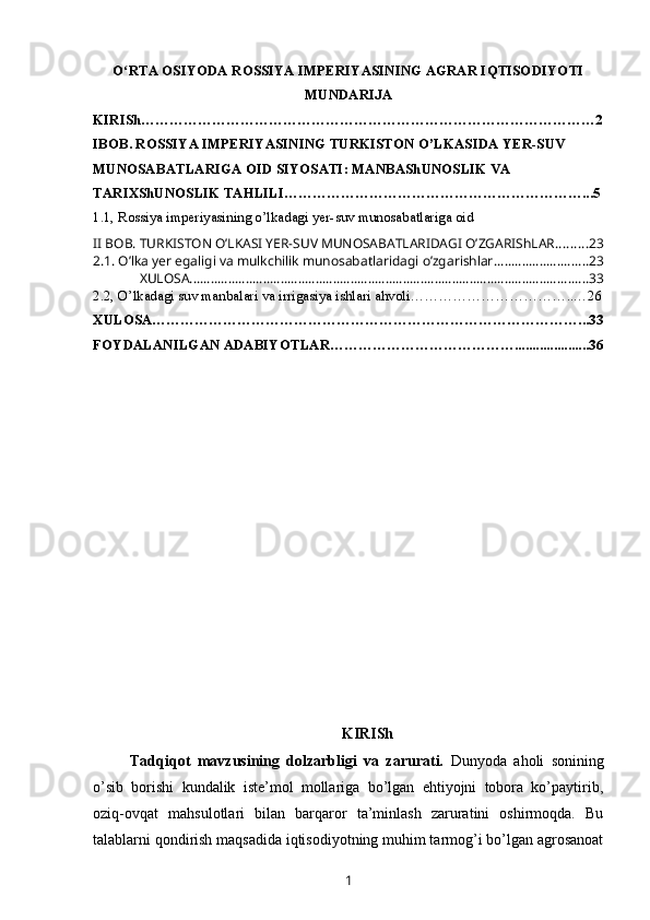 O RTA OSIYODA ROSSIYA IMPERIYASINING AGRAR IQTISODIYOTIʻ
MUNDARIJA
KIRISh……………………………………………………………………………………2
IBOB. ROSSIYA IMPERIYASINING TURKISTON O’LKASIDA YER-SUV 
MUNOSABATLARIGA OID SIYOSATI: MANBAShUNOSLIK VA 
TARIXShUNOSLIK TAHLILI………………………………………………………...5
1.1, Rossiya imperiyasining o’lkadagi yer-suv munosabatlariga oid 
II BOB. TURKISTON O’LKASI YER-SUV MUNOSABATLARIDAGI O’ZGARIShLAR ......... 23
2.1. O’lka yer egaligi va mulkchilik munosabatlaridagi o’zgarishlar ........................... 23
XULOSA .................................................................................................................. 33
2.2, O’lkadagi suv manbalari va irrigasiya ishlari   ahvoli……………………………..…26
XULOSA………………………………………………………………………………...33
FOYDALANILGAN ADABIYOTLAR………………………………….....................36
KIRISh
Tadqiqot   mavzusining   dolzarbligi   va   zarurati.   Dunyoda   aholi   sonining
o’sib   borishi   kundalik   iste’mol   mollariga   bo’lgan   ehtiyojni   tobora   ko’paytirib,
oziq-ovqat   mahsulotlari   bilan   barqaror   ta’minlash   zaruratini   oshirmoqda.   Bu
talablarni qondirish maqsadida iqtisodiyotning muhim tarmog’i bo’lgan agrosanoat
1 