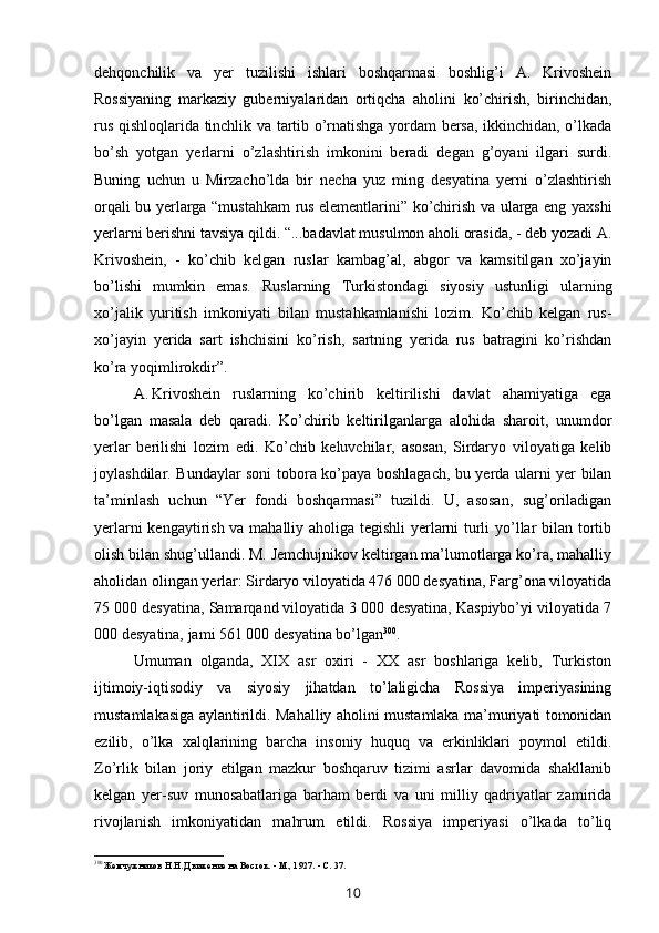 dehqonchilik   va   yer   tuzilishi   ishlari   boshqarmasi   boshlig’i   A.   Krivoshein
Rossiyaning   markaziy   guberniyalaridan   ortiqcha   aholini   ko’chirish,   birinchidan,
rus qishloqlarida tinchlik va tartib o’rnatishga yordam bersa, ikkinchidan, o’lkada
bo’sh   yotgan   yerlarni   o’zlashtirish   imkonini   beradi   degan   g’oyani   ilgari   surdi.
Buning   uchun   u   Mirzacho’lda   bir   necha   yuz   ming   desyatina   yerni   o’zlashtirish
orqali bu yerlarga “mustahkam rus elementlarini” ko’chirish va ularga eng yaxshi
yerlarni berishni tavsiya qildi. “...badavlat musulmon aholi orasida, - deb yozadi A.
Krivoshein,   -   ko’chib   kelgan   ruslar   kambag’al,   abgor   va   kamsitilgan   xo’jayin
bo’lishi   mumkin   emas.   Ruslarning   Turkistondagi   siyosiy   ustunligi   ularning
xo’jalik   yuritish   imkoniyati   bilan   mustahkamlanishi   lozim.   Ko’chib   kelgan   rus-
xo’jayin   yerida   sart   ishchisini   ko’rish,   sartning   yerida   rus   batragini   ko’rishdan
ko’ra yoqimlirokdir”.
A. Krivoshein   ruslarning   ko’chirib   keltirilishi   davlat   ahamiyatiga   ega
bo’lgan   masala   deb   qaradi.   Ko’chirib   keltirilganlarga   alohida   sharoit,   unumdor
yerlar   berilishi   lozim   edi.   Ko’chib   keluvchilar,   asosan,   Sirdaryo   viloyatiga   kelib
joylashdilar. Bundaylar soni tobora ko’paya boshlagach, bu yerda ularni yer bilan
ta’minlash   uchun   “Yer   fondi   boshqarmasi”   tuzildi.   U,   asosan,   sug’oriladigan
yerlarni kengaytirish va mahalliy aholiga tegishli yerlarni turli yo’llar bilan tortib
olish bilan shug’ullandi. M. Jemchujnikov keltirgan ma’lumotlarga ko’ra, mahalliy
aholidan olingan yerlar: Sirdaryo viloyatida 476 000 desyatina, Farg’ona viloyatida
75 000 desyatina, Samarqand viloyatida 3 000 desyatina, Kaspiybo’yi viloyatida 7
000 desyatina, jami 561 000 desyatina bo’lgan 300
.
Umuman   olganda,   XIX   asr   oxiri   -   XX   asr   boshlariga   kelib,   Turkiston
ijtimoiy-iqtisodiy   va   siyosiy   jihatdan   to’laligicha   Rossiya   imperiyasining
mustamlakasiga aylantirildi. Mahalliy aholini mustamlaka ma’muriyati tomonidan
ezilib,   o’lka   xalqlarining   barcha   insoniy   huquq   va   erkinliklari   poymol   etildi.
Zo’rlik   bilan   joriy   etilgan   mazkur   boshqaruv   tizimi   asrlar   davomida   shakllanib
kelgan   yer-suv   munosabatlariga   barham   berdi   va   uni   milliy   qadriyatlar   zamirida
rivojlanish   imkoniyatidan   mahrum   etildi.   Rossiya   imperiyasi   o’lkada   to’liq
300
Жемчужников Н.Н. Движение на Восток. - М., 1927. - С. 37.
10 