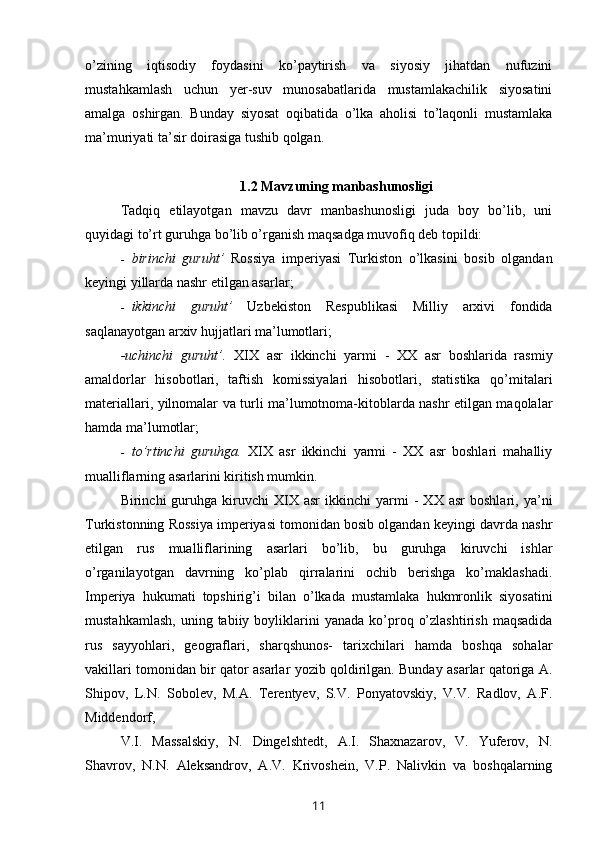 o’zining   iqtisodiy   foydasini   ko’paytirish   va   siyosiy   jihatdan   nufuzini
mustahkamlash   uchun   yer-suv   munosabatlarida   mustamlakachilik   siyosatini
amalga   oshirgan.   Bunday   siyosat   oqibatida   o’lka   aholisi   to’laqonli   mustamlaka
ma’muriyati ta’sir doirasiga tushib qolgan.
1.2  Mavzuning manbashunosligi
Tadqiq   etilayotgan   mavzu   davr   manbashunosligi   juda   boy   bo’lib,   uni
quyidagi to’rt guruhga bo’lib o’rganish maqsadga muvofiq deb topildi:
- birinchi   guruht’   Rossiya   imperiyasi   Turkiston   o’lkasini   bosib   olgandan
keyingi yillarda nashr etilgan asarlar;
- ikkinchi   guruht’   Uzbekiston   Respublikasi   Milliy   arxivi   fondida
saqlanayotgan arxiv hujjatlari ma’lumotlari;
-uchinchi   guruht’.   XIX   asr   ikkinchi   yarmi   -   XX   asr   boshlarida   rasmiy
amaldorlar   hisobotlari,   taftish   komissiyalari   hisobotlari,   statistika   qo’mitalari
materiallari, yilnomalar va turli ma’lumotnoma-kitoblarda nashr etilgan maqolalar
hamda ma’lumotlar;
- to’rtinchi   guruhga.   XIX   asr   ikkinchi   yarmi   -   XX   asr   boshlari   mahalliy
mualliflarning asarlarini kiritish mumkin. 
Birinchi   guruhga  kiruvchi   XIX   asr   ikkinchi   yarmi   -   XX   asr   boshlari,  ya’ni
Turkistonning Rossiya imperiyasi tomonidan bosib olgandan keyingi davrda nashr
etilgan   rus   mualliflarining   asarlari   bo’lib,   bu   guruhga   kiruvchi   ishlar
o’rganilayotgan   davrning   ko’plab   qirralarini   ochib   berishga   ko’maklashadi.
Imperiya   hukumati   topshirig’i   bilan   o’lkada   mustamlaka   hukmronlik   siyosatini
mustahkamlash,   uning  tabiiy  boyliklarini  yanada   ko’proq  o’zlashtirish   maqsadida
rus   sayyohlari,   geograflari,   sharqshunos-   tarixchilari   hamda   boshqa   sohalar
vakillari tomonidan bir qator asarlar yozib qoldirilgan. Bunday asarlar qatoriga A.
Shipov,   L.N.   Sobolev,   M.A.   Terentyev,   S.V.   Ponyatovskiy,   V.V.   Radlov,   A.F.
Middendorf,
V.I.   Massalskiy,   N.   Dingelshtedt,   A.I.   Shaxnazarov,   V.   Yuferov,   N.
Shavrov,   N.N.   Aleksandrov,   A.V.   Krivoshein,   V.P.   Nalivkin   va   boshqalarning
11 
