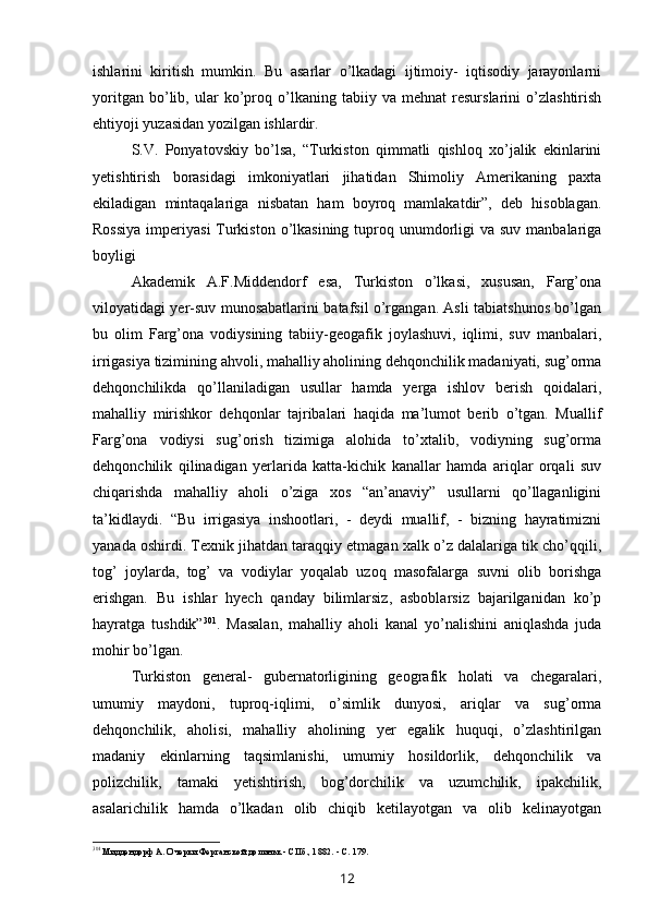 ishlarini   kiritish   mumkin.   Bu   asarlar   o’lkadagi   ijtimoiy-   iqtisodiy   jarayonlarni
yoritgan   bo’lib,   ular   ko’proq   o’lkaning   tabiiy   va   mehnat   resurslarini   o’zlashtirish
ehtiyoji yuzasidan yozilgan ishlardir.
S.V.   Ponyatovskiy   bo’lsa,   “Turkiston   qimmatli   qishloq   xo’jalik   ekinlarini
yetishtirish   borasidagi   imkoniyatlari   jihatidan   Shimoliy   Amerikaning   paxta
ekiladigan   mintaqalariga   nisbatan   ham   boyroq   mamlakatdir”,   deb   hisoblagan.
Rossiya  imperiyasi  Turkiston  o’lkasining  tuproq unumdorligi  va suv manbalariga
boyligi 
Akademik   A.F.Middendorf   esa,   Turkiston   o’lkasi,   xususan,   Farg’ona
viloyatidagi yer-suv munosabatlarini batafsil o’rgangan. Asli tabiatshunos bo’lgan
bu   olim   Farg’ona   vodiysining   tabiiy-geogafik   joylashuvi,   iqlimi,   suv   manbalari,
irrigasiya tizimining ahvoli, mahalliy aholining dehqonchilik madaniyati, sug’orma
dehqonchilikda   qo’llaniladigan   usullar   hamda   yerga   ishlov   berish   qoidalari,
mahalliy   mirishkor   dehqonlar   tajribalari   haqida   ma’lumot   berib   o’tgan.   Muallif
Farg’ona   vodiysi   sug’orish   tizimiga   alohida   to’xtalib,   vodiyning   sug’orma
dehqonchilik   qilinadigan   yerlarida   katta-kichik   kanallar   hamda   ariqlar   orqali   suv
chiqarishda   mahalliy   aholi   o’ziga   xos   “an’anaviy”   usullarni   qo’llaganligini
ta’kidlaydi.   “Bu   irrigasiya   inshootlari,   -   deydi   muallif,   -   bizning   hayratimizni
yanada oshirdi. Texnik jihatdan taraqqiy etmagan xalk o’z dalalariga tik cho’qqili,
tog’   joylarda,   tog’   va   vodiylar   yoqalab   uzoq   masofalarga   suvni   olib   borishga
erishgan.   Bu   ishlar   hyech   qanday   bilimlarsiz,   asboblarsiz   bajarilganidan   ko’p
hayratga   tushdik” 301
.   Masalan,   mahalliy   aholi   kanal   yo’nalishini   aniqlashda   juda
mohir bo’lgan.
Turkiston   general-   gubernatorligining   geografik   holati   va   chegaralari,
umumiy   maydoni,   tuproq-iqlimi,   o’simlik   dunyosi,   ariqlar   va   sug’orma
dehqonchilik,   aholisi,   mahalliy   aholining   yer   egalik   huquqi,   o’zlashtirilgan
madaniy   ekinlarning   taqsimlanishi,   umumiy   hosildorlik,   dehqonchilik   va
polizchilik,   tamaki   yetishtirish,   bog’dorchilik   va   uzumchilik,   ipakchilik,
asalarichilik   hamda   o’lkadan   olib   chiqib   ketilayotgan   va   olib   kelinayotgan
301
Миддендорф А. Очерки Ферганской долиньк - СПб., 1882. - С. 179.
12 