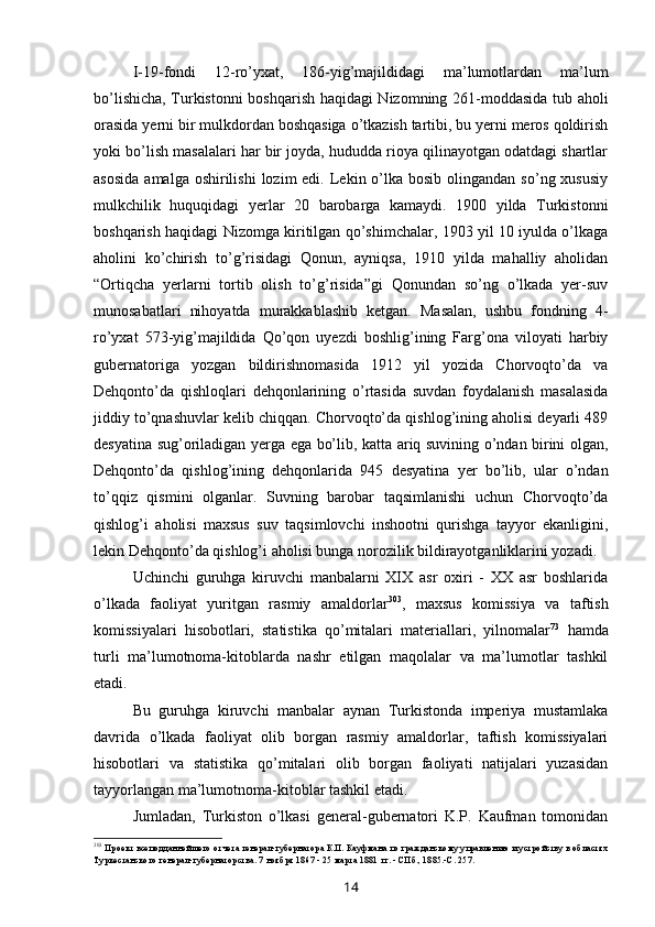 I-19-fondi   12-ro’yxat,   186-yig’majildidagi   ma’lumotlardan   ma’lum
bo’lishicha, Turkistonni boshqarish haqidagi Nizomning 261-moddasida tub aholi
orasida yerni bir mulkdordan boshqasiga o’tkazish tartibi, bu yerni meros qoldirish
yoki bo’lish masalalari har bir joyda, hududda rioya qilinayotgan odatdagi shartlar
asosida   amalga oshirilishi  lozim  edi.  Lekin o’lka bosib  olingandan  so’ng xususiy
mulkchilik   huquqidagi   yerlar   20   barobarga   kamaydi.   1900   yilda   Turkistonni
boshqarish haqidagi Nizomga kiritilgan qo’shimchalar, 1903 yil 10 iyulda o’lkaga
aholini   ko’chirish   to’g’risidagi   Qonun,   ayniqsa,   1910   yilda   mahalliy   aholidan
“Ortiqcha   yerlarni   tortib   olish   to’g’risida”gi   Qonundan   so’ng   o’lkada   yer-suv
munosabatlari   nihoyatda   murakkablashib   ketgan.   Masalan,   ushbu   fondning   4-
ro’yxat   573-yig’majildida   Qo’qon   uyezdi   boshlig’ining   Farg’ona   viloyati   harbiy
gubernatoriga   yozgan   bildirishnomasida   1912   yil   yozida   Chorvoqto’da   va
Dehqonto’da   qishloqlari   dehqonlarining   o’rtasida   suvdan   foydalanish   masalasida
jiddiy to’qnashuvlar kelib chiqqan. Chorvoqto’da qishlog’ining aholisi deyarli 489
desyatina sug’oriladigan yerga ega bo’lib, katta ariq suvining o’ndan birini olgan,
Dehqonto’da   qishlog’ining   dehqonlarida   945   desyatina   yer   bo’lib,   ular   o’ndan
to’qqiz   qismini   olganlar.   Suvning   barobar   taqsimlanishi   uchun   Chorvoqto’da
qishlog’i   aholisi   maxsus   suv   taqsimlovchi   inshootni   qurishga   tayyor   ekanligini,
lekin Dehqonto’da qishlog’i aholisi bunga norozilik bildirayotganliklarini yozadi.
Uchinchi   guruhga   kiruvchi   manbalarni   XIX   asr   oxiri   -   XX   asr   boshlarida
o’lkada   faoliyat   yuritgan   rasmiy   amaldorlar 303
,   maxsus   komissiya   va   taftish
komissiyalari   hisobotlari,   statistika   qo’mitalari   materiallari,   yilnomalar 73
  hamda
turli   ma’lumotnoma-kitoblarda   nashr   etilgan   maqolalar   va   ma’lumotlar   tashkil
etadi.
Bu   guruhga   kiruvchi   manbalar   aynan   Turkistonda   imperiya   mustamlaka
davrida   o’lkada   faoliyat   olib   borgan   rasmiy   amaldorlar,   taftish   komissiyalari
hisobotlari   va   statistika   qo’mitalari   olib   borgan   faoliyati   natijalari   yuzasidan
tayyorlangan ma’lumotnoma-kitoblar tashkil etadi.
Jumladan,   Turkiston   o’lkasi   general-gubernatori   K.P.   Kaufman   tomonidan
303
Проект всеподданнейшего отчета генерал-губернатора К.П. Кауфмана по гражданскому управлению и устройству в областях
Туркестанского генерал-губернаторства. 7 ноября 1867 - 25 марта 1881 гг. - СПб., 1885.-С. 257.
14 