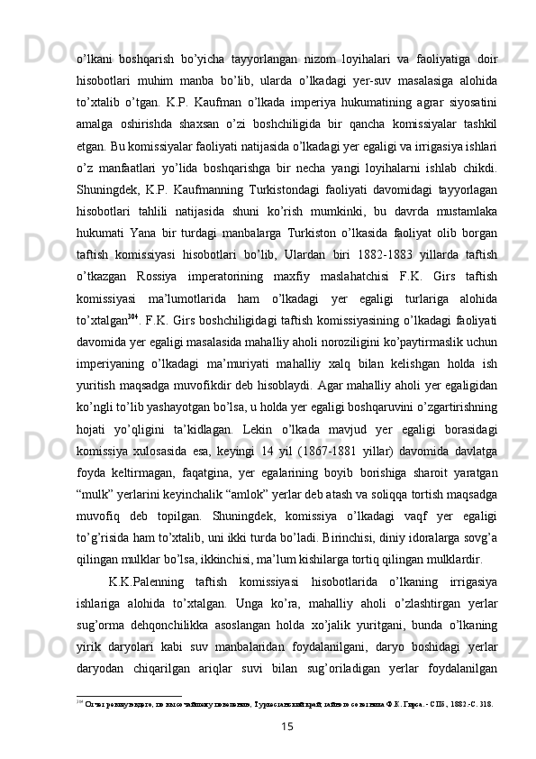 o’lkani   boshqarish   bo’yicha   tayyorlangan   nizom   loyihalari   va   faoliyatiga   doir
hisobotlari   muhim   manba   bo’lib,   ularda   o’lkadagi   yer-suv   masalasiga   alohida
to’xtalib   o’tgan.   K.P.   Kaufman   o’lkada   imperiya   hukumatining   agrar   siyosatini
amalga   oshirishda   shaxsan   o’zi   boshchiligida   bir   qancha   komissiyalar   tashkil
etgan. Bu komissiyalar faoliyati natijasida o’lkadagi yer egaligi va irrigasiya ishlari
o’z   manfaatlari   yo’lida   boshqarishga   bir   necha   yangi   loyihalarni   ishlab   chikdi.
Shuningdek,   K.P.   Kaufmanning   Turkistondagi   faoliyati   davomidagi   tayyorlagan
hisobotlari   tahlili   natijasida   shuni   ko’rish   mumkinki,   bu   davrda   mustamlaka
hukumati   Yana   bir   turdagi   manbalarga   Turkiston   o’lkasida   faoliyat   olib   borgan
taftish   komissiyasi   hisobotlari   bo’lib,   Ulardan   biri   1882-1883   yillarda   taftish
o’tkazgan   Rossiya   imperatorining   maxfiy   maslahatchisi   F.K.   Girs   taftish
komissiyasi   ma’lumotlarida   ham   o’lkadagi   yer   egaligi   turlariga   alohida
to’xtalgan 304
. F.K. Girs  boshchiligidagi  taftish komissiyasining  o’lkadagi  faoliyati
davomida yer egaligi masalasida mahalliy aholi noroziligini ko’paytirmaslik uchun
imperiyaning   o’lkadagi   ma’muriyati   mahalliy   xalq   bilan   kelishgan   holda   ish
yuritish maqsadga muvofikdir deb hisoblaydi. Agar mahalliy aholi yer egaligidan
ko’ngli to’lib yashayotgan bo’lsa, u holda yer egaligi boshqaruvini o’zgartirishning
hojati   yo’qligini   ta’kidlagan.   Lekin   o’lkada   mavjud   yer   egaligi   borasidagi
komissiya   xulosasida   esa,   keyingi   14   yil   (1867-1881   yillar)   davomida   davlatga
foyda   keltirmagan,   faqatgina,   yer   egalarining   boyib   borishiga   sharoit   yaratgan
“mulk” yerlarini keyinchalik “amlok” yerlar deb atash va soliqqa tortish maqsadga
muvofiq   deb   topilgan.   Shuningdek,   komissiya   o’lkadagi   vaqf   yer   egaligi
to’g’risida ham to’xtalib, uni ikki turda bo’ladi. Birinchisi, diniy idoralarga sovg’a
qilingan mulklar bo’lsa, ikkinchisi, ma’lum kishilarga tortiq qilingan mulklardir.
K.K.Palenning   taftish   komissiyasi   hisobotlarida   o’lkaning   irrigasiya
ishlariga   alohida   to’xtalgan.   Unga   ko’ra,   mahalliy   aholi   o’zlashtirgan   yerlar
sug’orma   dehqonchilikka   asoslangan   holda   xo’jalik   yuritgani,   bunda   o’lkaning
yirik   daryolari   kabi   suv   manbalaridan   foydalanilgani,   daryo   boshidagi   yerlar
daryodan   chiqarilgan   ariqlar   suvi   bilan   sug’oriladigan   yerlar   foydalanilgan
304
Отчет ревизуювдего, по вьтсочайшему повелению, Туркестанский край, тайного советника Ф.К. Гирса. - СПб., 1882.-С. 318.
15 
