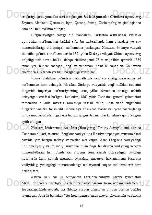 ariqlariga qarab jamoalar soni aniqlangan. Bu kabi jamoalar Chimkent uyezdining
Sayram,   Mankent,   Qoramurt,   Iqon,  Qarnoq,  Suzoq,   Chelakqo’rg’on   qishloqlarida
ham bo’lgani ma’lum qilingan.
O’rganilayotgan   davrga   oid   manbalarni   Turkiston   o’lkasidagi   statistika
qo’mitalari   ma’lumotlari   tashkil   etib,   bu   materiallarda   ham   o’lkadagi   yer-suv
munosabatlariga   oid   qiziqarli   ma’lumotlar   jamlangan.   Xususan,   Sirdaryo   viloyati
statistika qo’mitasi ma’lumotlarida 1891 yilda Sirdaryo viloyati Chinoz uyezdining
xo’jaligi   turli-tuman   bo’lib,   dehqonchilikda   jami   97   ta   xo’jalikka   qarashli   1835
tanob   yer,   bundan   tashqari,   bog’   va   yerlardan   iborat   82   tanob   va   Chinozdan
chetroqda 489 tanob yer ham bo’lganligi keltirilgan.
Viloyat   statistika   qo’mitasi   materiallarida   vaqf   yer   egaligi   masalasiga   oid
ma’lumotlar   ham   uchraydi.   Masalan,   Sirdaryo   viloyatida   vaqf   mulklari   ishlarini
o’rganish   imperiya   ma’muriyatining   uzoq   yillar   davomida   amalga   oshirib
kelayotgan   vazifasi   bo’lgan.   Jumladan,   1869   yilda   Turkiston   general-gubernatori
tomonidan   o’lkada   maxsus   komissiya   tashkil   etilib,   unga   vaqf   hujjatlarini
o’rganish   vazifasi   topshirildi.   Komissiya   Toshkent   shahar   va   uyezd   boshliqlariga
bir oy muddat ichida hujjatlarni taqdim qilgan. Ammo ular ko’rilmay qolib ketgani
aytib o’tilgan.
Xususan, Muhammad Aziz Marg’iloniyning “Tarixiy Aziziy” nomli asarida
Turkiston o’lkasi, xususan, Farg’ona vodiysining Rossiya imperiyasi mustamlakasi
davrida   yuz   bergan   tarixiy   voqyealar   aks   etgan.   Asar   Farg’ona   vodiysidagi
ijtimoiy-siyosiy   va   iqtisodiy   jarayonlar   bilan   birga   bu   davrda   vodiyning   yer-suv
munosabatlarini   ham   o’zida   aks   ettirgan.   Buni   asarda   uchraydigan   quyidagi
misollarda   ham   ko’rish   mumkin.   Masalan,   imperiya   hukumatining   Farg’ona
vodiysidagi   yer   egaligi   munosabatlariga   oid   siyosati   haqida   ma’lumotlarni   ham
berib o’tadi.
Asarda   1877   yil   28   sentyabrda   Farg’ona   viloyati   harbiy   gubernatori
Marg’ilon   uyezdi   boshlig’i   Bekchurinni   davlat   daromadlarini   o’z   maqsadi   uchun
foydalanganlikda   ayblab,   uni   Sibirga   surgun   qilgan   va   o’rniga   boshqa   boshliq
tayinlagan. Asarda bu hakda “Bu hokimning o’rniga moyur Ervanistaki vaqtincha
16 