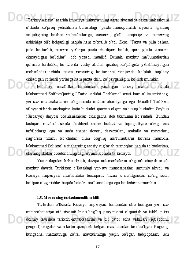 “Tarixiy Aziziy” asarida imperiya hukumatining agrar siyosatida paxta mahsulotini
o’lkada   ko’proq   yetishtirish   borasidagi   “paxta   monopolistik   siyosati”   qishloq
xo’jaligining   boshqa   mahsulotlariga,   xususan,   g’alla   tanqisligi   va   narxining
oshishiga   olib   kelganligi   haqida   ham   to’xtalib   o’tdi.   Zero,   “Paxta   va   pilla   bahosi
juda   ko’tarilib,   hamma   yerlarga   paxta   ekadigan   bo’lib,   qora   g’alla   ziroatini
ekmaydigan   bo’ldilar”,   deb   yozadi   muallif.   Demak,   mazkur   ma’lumotlardan
qo’rinib   turibdiki,   bu   davrda   vodiy   aholisi   qishloq   xo’jaligida   yetishtirayotgan
mahsulotlar   ichida   paxta   narxining   ko’tarilishi   natijasida   ko’plab   bug’doy
ekiladigan serhosil yerlarga ham paxta ekini ko’payganligini ko’rish mumkin.
Mahalliy   mualliflar   tomonidan   yaratilgan   tarixiy   manbalar   ichida
Muhammad   Solihxo’janing   “Tarixi   jadidai   Toshkand”   asari   ham   o’lka   tarixidagi
yer-suv   munosabatlarini   o’rganishda   muhim   ahamiyatga   ega.   Muallif   Toshkent
viloyat sifatida anchagina katta hududni qamrab olgani va uning hududini Sayhun
(Sirdaryo)   daryosi   boshlanishidan   oxirigacha   deb   taxminan   ko’rsatadi.   Bundan
tashqari,   muallif   asarida   Toshkent   shahri   hududi   va   topografiyasi   o’ziga   xos
tafsilotlarga   ega   va   unda   shahar   devori,   darvozalari,   mahalla   va   mavzelari,
sug’orish   tizimi,   ko’chalari   bilan   bog’liq   ma’lumotlarni   ko’rish   mumkin.
Muhammad Solihxo’ja shaharning asosiy sug’orish tarmoqlari haqida to’xtalarkan,
ularning shahar obodonchiligidagi o’rnini alohida ta’kidlaydi.
Yuqoridagidan   kelib   chiqib,   davrga   oid   manbalarni   o’rganib   chiqish   orqali
mazkur   davrda   Turkiston   o’lkasidagi   yer-suv   munosabatlari   umumiy   ahvoli   va
Rossiya   imperiyasi   mustamlaka   boshqaruv   tizimi   o’rnatilgandan   so’ng   sodir
bo’lgan o’zgarishlar haqida batafsil ma’lumotlarga ega bo’lishimiz mumkin.
1.3. Mavzuning tarixshunoslik tahlili
Turkiston   o’lkasida   Rossiya   imperiyasi   tomonidan   olib   borilgan   yer-   suv
munosabatlariga   oid   siyosati   bilan   bog’liq   jarayonlarni   o’rganish   va   tahlil   qilish
doimiy   ravishda   tarixchi-mutaxassislar   va   bir   qator   soha   vakillari   (iqtisodchi,
geograf,  irrigator   va  h.lar)ni  qiziqtirib  kelgan  masalalardan   biri   bo’lgan.   Bugungi
kungacha,   mazmuniga   ko’ra,   mavzuimizga   yaqin   bo’lgan   tadqiqotlarni   uch
17 